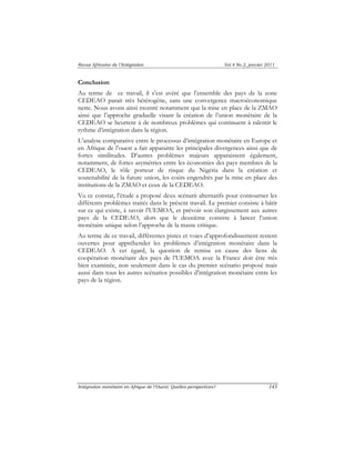 Revue Africaine de l’Intégration Vol.4 No.2, janvier 2011 
Conclusion 
Au terme de ce travail, il s’est avéré que l’ensemble des pays de la zone 
CEDEAO parait très hétérogène, sans une convergence macroéconomique 
nette. Nous avons ainsi montré notamment que la mise en place de la ZMAO 
ainsi que l’approche graduelle visant la création de l’union monétaire de la 
CEDEAO se heurtent à de nombreux problèmes qui continuent à ralentir le 
rythme d’intégration dans la région. 
L’analyse comparative entre le processus d’intégration monétaire en Europe et 
en Afrique de l’ouest a fait apparaitre les principales divergences ainsi que de 
fortes similitudes. D’autres problèmes majeurs apparaissent également, 
notamment, de fortes asymétries entre les économies des pays membres de la 
CEDEAO, le rôle porteur de risque du Nigéria dans la création et 
soutenabilité de la future union, les coûts engendrés par la mise en place des 
institutions de la ZMAO et ceux de la CEDEAO. 
Vu ce constat, l’étude a proposé deux scénarii alternatifs pour contourner les 
différents problèmes traités dans le présent travail. Le premier consiste à bâtir 
sur ce qui existe, à savoir l’UEMOA, et prévoir son élargissement aux autres 
pays de la CEDEAO, alors que le deuxième consiste à lancer l’union 
monétaire unique selon l’approche de la masse critique. 
Au terme de ce travail, différentes pistes et voies d’approfondissement restent 
ouvertes pour appréhender les problèmes d’intégration monétaire dans la 
CEDEAO. A cet égard, la question de remise en cause des liens de 
coopération monétaire des pays de l’UEMOA avec la France doit être très 
bien examinée, non seulement dans le cas du premier scénario proposé mais 
aussi dans tous les autres scénarios possibles d’intégration monétaire entre les 
pays de la région. 
Intégration monétaire en Afrique de l’Ouest: Quelles perspectives? 143 
 