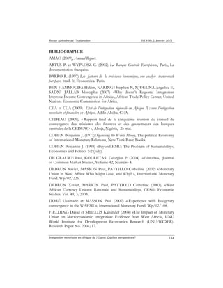 Revue Africaine de l’Intégration Vol.4 No.2, janvier 2011 
BIBLIOGRAPHIE 
AMAO (2009), Annual Report. 
ARTUS P. et WYPLOSZ C. (2002) La Banque Centrale Européenne, Paris, La 
documentation française. 
BARRO R. (1997) Les facteurs de la croissance économique, une analyse transversale 
par pays, trad. fr, Economica, Paris. 
BEN HAMMOUDA Hakim, KARINGI Stephen N, NJUGUNA Angelica E, 
SADNI JALLAB Mustapha (2007) «Why doesn’t Regional Integration 
Improve Income Convergence in Africa», African Trade Policy Center, United 
Nations Economic Commission for Africa. 
CEA et CUA (2009) Etat de l’intégration régionale en Afrique II : vers l’intégration 
monétaire et financière en Afrique, Addis Abéba, CEA. 
CEDEAO (2009), « Rapport final de la cinquième réunion du conseil de 
convergence des ministres des finances et des gouverneurs des banques 
centrales de la CEDEAO », Abuja, Nigéria, 25 mai. 
COHEN Benjamin J. (1977)Organising the World Money, The political Economy 
of International Monetary Relations, New York Basic Books. 
COHEN Benjamin J. (1993) «Beyond EMU: The Problem of Sustainability», 
Economics and Politics 5:2 (July). 
DE GRAUWE Paul, KOURETAS Georgios P. (2004) «Editorial», Journal 
of Common Market Studies, Volume 42, Numéro 4. 
DEBRUN Xavier, MASSON Paul, PATTILLO Catherine (2002) «Monetary 
Union in West Africa: Who Might Lose, and Why? », International Monetary 
Fund. Wp/02/226. 
DEBRUN Xavier, MASSON Paul, PATTILLO Catherine (2003), «West 
African Currency Unions: Rationale and Sustainability», CESifo Economic 
Studies, Vol. 49, 3/2003. 
DORÉ Ousmane et MASSON Paul (2002) « Experience with Budgetary 
convergence in the WAEMU», International Monetary Fund. Wp/02/108. 
FIELDING David et SHIELDS Kalvinder (2004) «The Impact of Monetary 
Union on Macroeconomic Integration: Evidence from West Africa», UNU 
World Institute for Development Economics Research (UNU-WIDER), 
Research Paper No. 2004/17. 
Intégration monétaire en Afrique de l’Ouest: Quelles perspectives? 
144 
 