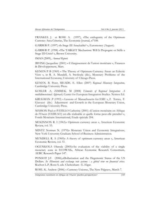 Revue Africaine de l’Intégration Vol.4 No.2, janvier 2011 
FRANKEL J. et ROSE A. (1997), «The endogenity of the Optimum 
Currency Area Criteria», The Economic Journal, n°108. 
GARBER P. (1997) «Is Stage III Attackable? », Euromoney (August). 
GARBER P. (1998) «The TARGET Mechanism: Will It Propogate or Stifle a 
Stage III Crisis? », Brown University. 
IMAO (2009), Annual Report. 
IRVING Jacqueline (2001) « L’élargissement de l’union monétaire », Finances 
& Développement, Mars. 
KENEN P. B (1969) « The Theory of Optimum Currency Areas: an Eclectic 
View », in R. A. Mundell, A. Swoboda (dir.), Monetary Problems of the 
International Economy, University of Chicago Press. 
KENEN. B. Peter, MEADE. E. Ellen (2007) Regional Monetary Integration, 
Cambridge University Press. 
KOSLER .A, ZIMMEK. M (2008) Elements of Regional Integration: A 
multidimensional Approach, Center for European Integration Studies. Nomos Ed. 
KRUGMAN .P (1993) « Lessons of Massachusetts for EMU », F. Torres, F. 
Giavazzi (dir.) Adjustment and Growth in the European Monetary Union, 
Cambridge University Press. 
MASSON Paul et PATILLO Catherine (2001) «L’union monétaire en Afrique 
de l’Ouest (CEDEAO) est-elle réalisable et quelle forme peut-elle prendre? », 
Fonds Monétaire International, Etude spéciale 204. 
MCKINNON R. I (1963)« Optimum currency areas », American Economic 
Review, vol. 53. 
MINTZ Norman N. (1970)« Monetary Union and Economic Integration», 
New York University Graduate School of Business Administration. 
MUNDELL R. A (1969)« A theory of optimum currency areas », American 
Economic Review, vol. 51. 
OGUNKOLA Olawale (2005)«An evaluation of the viability of a single 
monetary zone in ECOWAS», African Economic Research Consortium, 
AERC Research Paper 147. 
PONSOT J.F. (2006),«Dollarization and the Hegemonic Status of the US 
Dollar». In :Monetary and exchange rate systems : a global view on financial crises. 
Rochon L.P, Rossi S. eds. Cheltenham : E. Elgar. 
ROSE. K. Andrew (2006) « Currency Unions», The New Palgrave, March 7. 
Intégration monétaire en Afrique de l’Ouest: Quelles perspectives? 145 
 