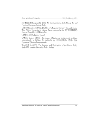 Revue Africaine de l’Intégration Vol.4 No.2, janvier 2011 
SCHELLER Hanspeter K. (2006) The European Central Bank, History, Role and 
Functions, European Central Bank. 
UCHE Chibuike .U (2002) «The Idea of a Regional Currency for Anglophone 
West Africa» University of Nigeria, Paper presented at the 10th CODESRIA 
General Assembly, 8-12 December. 
UEMOA (2009), Rapport Annuel. 
VANEL Grégory (2003) « Le concept d’hégémonie en économie politique 
internationale », Cahiers de recherche du CEIM/GRIC, 03-02, Série 
Economie Politique Internationale. 
WALTER E. (1997) «The Creation and Destruction of the Euro», Policy 
Study 155, London: Centre for Policy Studies. 
Intégration monétaire en Afrique de l’Ouest: Quelles perspectives? 
146 
 