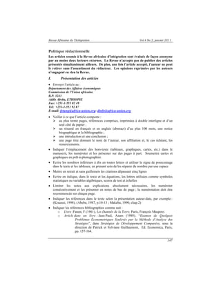 Revue Africaine de l’Intégration Vol.4 No.2, janvier 2011 
Politique rédactionnelle 
Les articles soumis à la Revue africaine d’intégration sont évalués de façon anonyme 
par au moins deux lecteurs externes. La Revue n’accepte pas de publier des articles 
présentés simultanément ailleurs. De plus, une fois l’article accepté, l’auteur ne peut 
le retirer sans l’assentiment du rédacteur. Les opinions exprimées par les auteurs 
n’engagent en rien la Revue. 
I. Présentation des articles 
• Envoyer l’article au : 
Département des Affaires économiques 
Commission de l’Union africaine 
B.P. 3243 
Addis Abeba, ETHIOPIE 
Fax: +251-1-551 02 49 
Tel: +251-1-551 92 87 
E-mail: fetung@africa-union.org: dinfo@africa-union.org 
• Veiller à ce que l’article comporte : 
¾ au plus trente pages, références comprises, imprimées à double interligne et d’un 
147 
seul côté du papier ; 
¾ un résumé en français et en anglais (abstract) d’au plus 100 mots, une notice 
biographique et la bibliographie ; 
¾ une introduction et une conclusion ; 
¾ une page titre donnant le nom de l’auteur, son affiliation et, le cas échéant, les 
remerciements. 
• Indiquer l’emplacement des hors-texte (tableaux, graphiques, cartes, etc.) dans le 
manuscrit, les numéroter et les présenter sur des pages à part. Soumettre cartes et 
graphiques en prêt-à-photographier. 
• Ecrire les nombres inférieurs à dix en toutes lettres et utiliser le signe de pourcentage 
dans le texte et les tableaux, en prenant soin de les séparer du nombre par une espace 
• Mettre en retrait et sans guillemets les citations dépassant cinq lignes 
• Ecrire en italique, dans le texte et les équations, les lettres utilisées comme symboles 
statistiques ou variables algébriques, scores de test et échelles 
• Limiter les notes aux explications absolument nécessaires, les numéroter 
consécutivement et les présenter en notes de bas de page ; la numérotation doit être 
recommencée sur chaque page. 
• Indiquer les références dans le texte selon la présentation auteur-date, par exemple : 
(Kouassi, 1998), (Abebe, 1987, p.10-13 ; Makeba, 1990, chap.2) 
• Indiquer les références bibliographies comme suit : 
o Livre :Fanon, F.(1961), Les Damnés de la Terre, Paris, François Maspero. 
o Article dans un livre : Jean-Paul, Azam (1988). “Examen de Quelques 
Problèmes Économetriques Soulevés par la Méthode d’Analyse des 
Stratégies”, dans Stratégies de Développement Comparées, sous la 
direction de Patrick et Sylviane Guillaumont, Ed. Economica, Paris, 
pp. 157-164. 
 