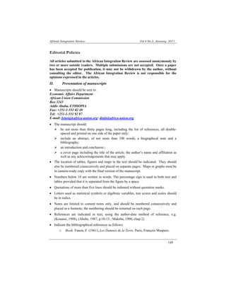 African Integration Review Vol.4 No.2, January 2011 
Editorial Policies 
All articles submitted to the African Integration Review are assessed anonymously by 
two or more outside readers. Multiple submissions are not accepted. Once a paper 
has been accepted for publication, it may not be withdrawn by the author, without 
consulting the editor. The African Integration Review is not responsible for the 
opinions expressed in the articles. 
II. Presentation of manuscripts 
• Manuscripts should be sent to: 
Economic Affairs Department 
African Union Commission 
Box 3243 
Addis Ababa, ETHIOPIA 
Fax: +251-1-551 02 49 
Tel: +251-1-551 92 87 
E-mail: fetung@africa-union.org: dinfo@africa-union.org 
• The manuscript should: 
¾ be not more than thirty pages long, including the list of references, all double-spaced 
148 
and printed on one side of the paper only; 
¾ include an abstract, of not more than 100 words, a biographical note and a 
bibliography; 
¾ an introduction and conclusion ; 
¾ a cover page including the title of the article, the author’s name and affiliation as 
well as any acknowledgements that may apply. 
• The location of tables, figures and maps in the text should be indicated. They should 
also be numbered consecutively and placed on separate pages. Maps or graphs must be 
in camera-ready copy with the final version of the manuscript. 
• Numbers below 10 are written in words. The percentage sign is used in both text and 
tables provided that it is separated from the figure by a space. 
• Quotations of more than five lines should be indented without quotation marks. 
• Letters used as statistical symbols or algebraic variables, test scores and scales should 
be in italics. 
• Notes are limited to content notes only, and should be numbered consecutively and 
placed as a footnote; the numbering should be restarted on each page. 
• References are indicated in text, using the author-date method of reference, e.g. 
(Kouassi, 1998), (Abebe, 1987, p.10-13 ; Makeba, 1990, chap.2) 
• Indicate the bibliographical references as follows: 
o Book: Fanon, F. (1961), Les Damnés de la Terre, Paris, François Maspero. 
 