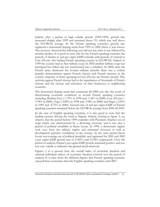 African Integration Review Vol.4 No.2, January 2011 
Indeed, after a period of high volatile growth (1995-1999), growth rate 
increased sharply after 1999 and remained above 3% which was well above 
the ECOWAS average. In the French speaking countries, growth rate 
registered a downward sloping trend from 1995 to 2000 where it was lowest. 
The recovery observed the following year did not last since it was followed by 
another decline. It is good to note that for the French speaking countries the 
periods of decline in real per capita GDP coincide with periods of turmoil in 
Cote d’Ivoire (the leading French speaking country in ECOWAS). Indeed, in 
1999 the country had its first military coup. In 2002 another military coup was 
attempted but failed and was transformed into a rebellion. In 2004, after the 
French army destroyed the Ivorian military aircrafts there was a violent 
popular demonstration against French citizens and French interests in the 
country (majority of firms operating in Cote d’Ivoire are French owned). This 
activism against French interest led to the repatriation of thousands of French 
citizens and the closure and relocation of their businesses in neighboring 
countries. 
The downward sloping trend that continued till 2000 was also the result of 
deteriorating economic conditions in several French speaking countries 
including: Burkina Faso (-1.70% in 1998 and -1.34% in 2000), Cote d’Ivoire (- 
5.78% in 2000), Togo (-5.80% in 1998 and -3.98% in 2000) and Niger (-3.95% 
in 1999 and -4.75% in 2000). Growth rate of real per capita GDP of French 
speaking countries remained below the ECOWAs average from 2000 till 2005. 
In the case of English speaking countries, it is also good to note that the 
leading country driving the trend is Nigeria. Indeed, looking at figure 2, we 
observe that the period before 1999 coincides with President Abacha’s era of 
reign which was characterized by a drowning economy and it was also a 
period of political instability in Sierra Leone. In 1999, a democratic regime 
took over from the military regime and reinstated investors as well as 
development partners’ confidence in the country. In the same period Sierra 
Leone was coming out of political instability and registered for 2001 and 2002 
a per capita GDP growth rate of 13.82% and 21.94% respectively. Over the 
period of analysis, Ghana’s per capita GDP growth remained positive and was 
not very volatile to influence the general trend observed. 
Figures 3 to 6 present how the overall index of economic freedom and 
selected individual indices of economic freedom evolved over the period of 
analysis. It is clear from the different figures that French speaking countries 
enjoyed freer economies than the English speaking countries until 2007. 
Economic freedom and Economic growth in ECOWAS: Does colonization heritage matter? 6 
 