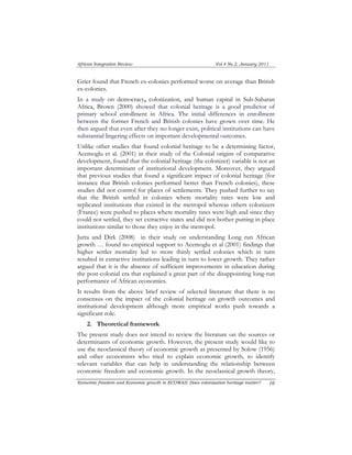 African Integration Review Vol.4 No.2, January 2011 
Grier found that French ex-colonies performed worse on average than British 
ex-colonies. 
In a study on democracy, colonization, and human capital in Sub-Saharan 
Africa, Brown (2000) showed that colonial heritage is a good predictor of 
primary school enrollment in Africa. The initial differences in enrollment 
between the former French and British colonies have grown over time. He 
then argued that even after they no longer exist, political institutions can have 
substantial lingering effects on important developmental outcomes. 
Unlike other studies that found colonial heritage to be a determining factor, 
Acemoglu et al. (2001) in their study of the Colonial origins of comparative 
development, found that the colonial heritage (the colonizer) variable is not an 
important determinant of institutional development. Moreover, they argued 
that previous studies that found a significant impact of colonial heritage (for 
instance that British colonies performed better than French colonies), these 
studies did not control for places of settlements. They pushed further to say 
that the British settled in colonies where mortality rates were low and 
replicated institutions that existed in the metropol whereas others colonizers 
(France) were pushed to places where mortality rates were high and since they 
could not settled, they set extractive states and did not bother putting in place 
institutions similar to those they enjoy in the metropol. 
Jutta and Dirk (2008) in their study on understanding Long run African 
growth … found no empirical support to Acemoglu et al (2001) findings that 
higher settler mortality led to more thinly settled colonies which in turn 
resulted in extractive institutions leading in turn to lower growth. They rather 
argued that it is the absence of sufficient improvements in education during 
the post-colonial era that explained a great part of the disappointing long-run 
performance of African economies. 
It results from the above brief review of selected literature that there is no 
consensus on the impact of the colonial heritage on growth outcomes and 
institutional development although more empirical works push towards a 
significant role. 
2. Theoretical framework 
The present study does not intend to review the literature on the sources or 
determinants of economic growth. However, the present study would like to 
use the neoclassical theory of economic growth as presented by Solow (1956) 
and other economists who tried to explain economic growth, to identify 
relevant variables that can help in understanding the relationship between 
economic freedom and economic growth. In the neoclassical growth theory, 
Economic freedom and Economic growth in ECOWAS: Does colonization heritage matter? 1 0 
 