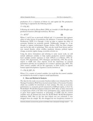 African Integration Review Vol.4 No.2, January 2011 
production (Y) is a function of labour (L) and capital (K) The production 
technology is captured by the following model: 
Y = F(L, K) (1) 
Following the work by Rivera-Batiz (2004) we consider a Cobb Douglas type 
production function (although restrictive). We have 
Y = ALα Kβ (2) 
Where L and K are as previously defined and A is parameter that captures 
effect of other factors on production. By definition A measures Total Factor 
Productivity (TFP). It is through A that we plan to capture the effect of 
economic freedom on economic growth. Traditionally, changes in A are 
thought to capture technological changes (Solow, 1956) but these changes 
may not be due only to technology. They can also result from factors such as 
war, natural disaster, ethnic conflict, pandemic diseases, political regime 
change, economic regime change, economic reforms etc. 
Using the above formulation and referring to some recent work, we will 
include additional variables to help explain production (control variables). 
Such variables include: openness to trade (OPEN) as in Romer, 1993, Al- 
Yousif, 1997; Karunaratne, 1997; Henriques and Sadorsky, 1996. We use the 
import to GDP ratio since imports reveal the importance of external 
penetration and thus are an indicator of a country’s openness (Jin, 2003). The 
other control variables will be life expectancy at birth (LIFE) to capture 
human capital development. Equation 2 can be rewritten as: 
Y = F(L,K, IEF, X ) (3) 
Where X is a matrix of control variables. Let recall that the control variables 
are included in the model to improve model specification. 
3. Data and Method of Analysis 
The data for this study on economic freedom indices were obtained from The 
Heritage Foundation/Wall Street Journal annual Index of Economic Freedom 
which was available for download on their website. The data on economic 
performance i.e. economic growth (measured as GDP per capita), is from the 
World Bank’s World Development Indicators 2009. Data on labor (measured 
as employment which is the labor force participation rate), capital (measured 
as gross fixed capital formation as percentage of GDP) and the control 
variables were all obtained also from the World Bank’s World Development 
Indicators 2009. Due to the fact that Liberia was not colonized, it was 
dropped from the sample. We also dropped the two lusophone countries in 
Economic freedom and Economic growth in ECOWAS: Does colonization heritage matter? 11 
 