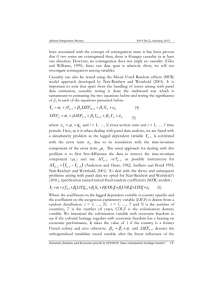 African Integration Review Vol.4 No.2, January 2011 
been associated with the concept of cointegration since it has been proven 
that if two series are cointegrated then, there is Granger causality in at least 
one direction. However, no cointegration does not imply no causality (Giles 
and Williams, 1999). Since our data span is relatively short, we will not 
investigate cointegration among variables. 
Causality can also be tested using the Mixed Fixed Random effects (MFR) 
model approach developed by Nair-Reichert and Weinhold (2001). It is 
important to note that apart from the handling of issues arising with panel 
data estimation, causality testing is done the traditional way which is 
tantamount to estimating the two equations below and testing the significance 
of β1i in each of the equations presented below. 
it i it i it it it Y =α +γY +β LIEF +β X +ε −1 1 1 −1 2 (4) 
LIEF =α i μ 
+γLIEF + β Y +β X +ε it i it −1 1 i 1 it −1 2 it it (5) 
where ε = μ +η it i it and i = 1, …, N cross section units and t = 1, …, T time 
periods. Here, as it is when dealing with panel data analysis, we are faced with 
a simultaneity problem as the lagged dependent variable Y it−is correlated 
1 with the error term ε it due to its correlation with the time-invariant 
component of the error term , . The usual approach for dealing with this 
problem is to first first-difference the data to remove the time-invariant 
component ( i μ 
) and use −2 Δ it Y or it−2 Y as possible instruments for 
( ) −1 −1 −2 Δ = − it it it Y Y Y (Anderson and Hsiao, 1982; Arellano and Bond 1991; 
Nair-Reichert and Weinhold, 2001). To deal with the above and subsequent 
problems arising with panel data we opted for Nair-Reichert and Weinhold’s 
(2001), specification named mixed-fixed-random coefficients (MFR) models : 
it i i it i it it it it it it Y =α +γ Y +β LIEF +β X +β COLZ+β COLZ×LIEF+ε −1 1 1 −1 2 3 4 (6) 
Where the coefficient on the lagged dependent variable is country specific and 
the coefficient on the exogenous explanatory variable (LIEF) is drawn from a 
random distribution. i = 1, …, N; t = 1, …, T and N is the number of 
countries, T is the number of years; COLZ is the colonization dummy 
variable. We interacted the colonization variable with economic freedom to 
see if the colonial heritage together with economic freedom has a bearing on 
economic performance. It takes the value of 1 if the country is a former 
French colony and zero otherwise. i i β = β +η 1 1 and it−1 LIEF denotes the 
orthogonalized candidate causal variable after the linear influences of the 
Economic freedom and Economic growth in ECOWAS: Does colonization heritage matter? 13 
 
