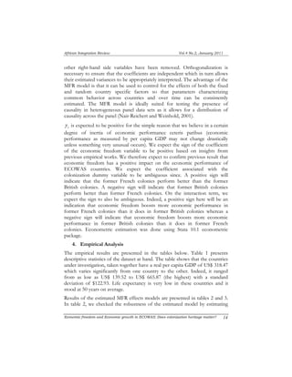 African Integration Review Vol.4 No.2, January 2011 
other right-hand side variables have been removed. Orthogonalization is 
necessary to ensure that the coefficients are independent which in turn allows 
their estimated variances to be appropriately interpreted. The advantage of the 
MFR model is that it can be used to control for the effects of both the fixed 
and random country specific factors so that parameters characterizing 
common behavior across countries and over time can be consistently 
estimated. The MFR model is ideally suited for testing the presence of 
causality in heterogeneous panel data sets as it allows for a distribution of 
causality across the panel (Nair-Reichert and Weinhold, 2001). 
i γ 
is expected to be positive for the simple reason that we believe in a certain 
degree of inertia of economic performance ceteris paribus (economic 
performance as measured by per capita GDP may not change drastically 
unless something very unusual occurs). We expect the sign of the coefficient 
of the economic freedom variable to be positive based on insights from 
previous empirical works. We therefore expect to confirm previous result that 
economic freedom has a positive impact on the economic performance of 
ECOWAS countries. We expect the coefficient associated with the 
colonization dummy variable to be ambiguous since. A positive sign will 
indicate that the former French colonies perform better than the former 
British colonies. A negative sign will indicate that former British colonies 
perform better than former French colonies. On the interaction term, we 
expect the sign to also be ambiguous. Indeed, a positive sign here will be an 
indication that economic freedom boosts more economic performance in 
former French colonies than it does in former British colonies whereas a 
negative sign will indicate that economic freedom boosts more economic 
performance in former British colonies than it does in former French 
colonies. Econometric estimation was done using Stata 10.1 econometric 
package. 
4. Empirical Analysis 
The empirical results are presented in the tables below. Table 1 presents 
descriptive statistics of the dataset at hand. The table shows that the countries 
under investigation, taken together have a real per capita GDP of US$ 318.47 
which varies significantly from one country to the other. Indeed, it ranged 
from as low as US$ 139.52 to US$ 665.87 (the highest) with a standard 
deviation of $122.93. Life expectancy is very low in these countries and it 
stood at 50 years on average. 
Results of the estimated MFR effects models are presented in tables 2 and 3. 
In table 2, we checked the robustness of the estimated model by estimating 
Economic freedom and Economic growth in ECOWAS: Does colonization heritage matter? 1 4 
 