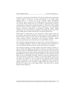African Integration Review Vol.4 No.2, January 2011 
measured as government expenditures. Our results indicate that government 
freedom could be harmful to economic performance in the sample under 
analysis. This is so because in all the countries under investigation 
(ECOWAS), there is a great need for public goods that only the government 
can provide. These include but are not limited to infrastructure, transport, 
communications, legal system, health education etc. Provision of these public 
goods increases economic efficiency, lowers transaction costs and thereby 
increase economic performance. Government freedom which implies 
reducing the size of government expenditures by limiting the provision of the 
above public goods could be detrimental to economic performance. 
With respect to colonization, we also found that it didn’t matter except for 
government and monetary freedoms. In both cases, the results suggest that 
former French colonies are better off than their British counterparts. Thus in 
former French colonies government and monetary freedoms impact 
economic performance more than they do in former British colonies. 
Fiscal freedom although positively associated with economic performance, is 
not statistically significant. However, when interacted with colonization, it 
shows that British colonies are better off than their French counterparts. 
On monetary freedom, our results suggest that former French colonies are 
better off than their British counterparts. It should be noted that the former 
French colonies in ECOWAS all share the same currency (CFA Franc) and 
are under the same monetary policies spearheaded by their common Central 
Bank (BCEAO) which operates under the guidance of the European Central 
Bank (via the Central Bank of France). However, when the freedom index is 
interacted with the colonization variable it is the former British colonies that 
are better off. Indeed, it can be observed that although former French 
colonies maintained a very low inflation rate (compliance with convergence 
criteria determined by the European Central Bank and imposed on the 
BCEAO) the growth rate of per capita GDP is well below that of former 
British colonies (figure 2). 
Economic freedom and Economic growth in ECOWAS: Does colonization heritage matter? 1 6 
 