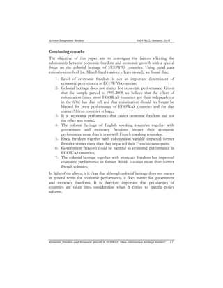 African Integration Review Vol.4 No.2, January 2011 
Concluding remarks 
The objective of this paper was to investigate the factors affecting the 
relationship between economic freedom and economic growth with a special 
focus on the colonial heritage of ECOWAS countries. Using panel data 
estimation method (i.e. Mixed-fixed-random effects model), we found that; 
1- Level of economic freedom is not an important determinant of 
economic performance in ECOWAS countries; 
2- Colonial heritage does not matter for economic performance. Given 
that the sample period is 1995-2008 we believe that the effect of 
colonization (since most ECOWAS countries got their independence 
in the 60’s) has died off and that colonization should no longer be 
blamed for poor performance of ECOWAS countries and for that 
matter African countries at large; 
3- It is economic performance that causes economic freedom and not 
the other way round; 
4- The colonial heritage of English speaking countries together with 
government and monetary freedoms impact their economic 
performance more than it does with French speaking countries; 
5- Fiscal freedom together with colonization variable impacted former 
British colonies more than they impacted their French counterparts; 
6- Government freedom could be harmful to economic performance in 
ECOWAS countries; 
7- The colonial heritage together with monetary freedom has improved 
economic performance in former British colonies more than former 
French colonies; 
In light of the above, it is clear that although colonial heritage does not matter 
in general terms for economic performance, it does matter for government 
and monetary freedoms. It is therefore important that peculiarities of 
countries are taken into consideration when it comes to specific policy 
reforms. 
Economic freedom and Economic growth in ECOWAS: Does colonization heritage matter? 17 
 