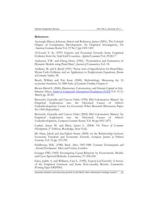 African Integration Review Vol.4 No.2, January 2011 
References. 
Acemoglu Daron, Johnson, Simon and Robinson, James (2001), The Colonial 
Origins of Comparative Development: An Empirical Investigation, The 
American Economic Review Vol. 91 No 5 pp.1369-1401 
Al-Yousif, Y. K. (1997) Exports and Economic Growth: Some Empirical 
Evidence from the Arab Gulf Countries. Applied Economics Vol. 29:263-7 
Anderson, T.W. and Cheng Hsiao (1982). “Formulation and Estimation of 
Dynamic Models using Panel Data”, Journal of Econometrics, Vol. 18. 
Arellano, M. and S. Bond (1991) “Some tests of Specification for Panel Data: 
Monte Carlo Evidence and an Application to Employment Equations, Review 
of Economic Studies, 58. 
Beach, William and Tim Kane (2008), Methodology: Measuring the 10 
economic freedoms. In 2008 Index of Economic Freedom, Chapter 4 
Brown David S. (2000), Democracy Colonization, and Human Capital in Sub- 
Saharan Africa, Studies in Comparative International Development (SCID) Vol. 35 (1) 
March pp. 20-40. 
Bertocchi, Graciella and Canova Fabio (1996) Did Colonization Matter? An 
Empirical Exploration into the Historical Causes of Africa’s 
Underdevelopment. Center for Economic Policy Research Discussion Paper 
No 1444 (September). 
Bertocchi, Graciella and Canova Fabio (2002) Did Colonization Matter? An 
Empirical Exploration into the Historical Causes of Africa’s 
Underdevelopment, European Economic Review. Vol. 46 pp.1851-1871. 
Cypher, James M. and Dietz, James L. (2004) The Process of Economic 
Development, 2nd Edition, Routledge, New York. 
De Haan, Jakob and Jan-Egbert Sturm (2000) on the Relationship between 
Economic Freedom and Economic Growth, European Journal of Political 
Economy, Vol. 16 pp. 215-241. 
Fieldhouse, D.K. (1986) Black Africa 1945-1980. Economic Decolonization and 
Arrested Development. Allen and Unwin, London. 
Granger CWJ (1969) Investigating Causal Relations by Econometric Models 
and Cross Spectral Methods. Econometrica, 37: 424-438. 
Giles, Judith A. and Williams, Cara L. (1999), Export-Led Growth: A Survey 
of the Empirical Literature and Some Non-causality Results. Econometrics 
Working Paper EWP9901. 
Economic freedom and Economic growth in ECOWAS: Does colonization heritage matter? 1 8 
 
