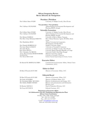 African Integration Review 
Revue Africaine de l'Intégration 
President /Président 
Prof. Gilbert Marie N’GBO University of Abidjan Cocody, Côte d’Ivoire 
Vice-president / Vice-président 
Prof. Adebayo OLUKOSHI African Institute for Economic Development and 
Planning (IDEP), Senegal 
Scientific Committee 
Prof. Gilbert Marie N’GBO University of Abidjan Cocody, Côte d’Ivoire 
Prof. Adebayo OLUKOSHI African Institute for Economic Development and 
Planning (IDEP), Senegal 
Prof. Robert MABELE University of Dar es Salaam, Tanzania 
Prof. Ben. Omar Mohamed NDIAYE West African Monetary Agency (WAMA), Sierra 
Leone 
Prof. Barthélémy BIAO African University for Cooperative 
Development (AUCD), Benin 
Prof. Daniéle BORDELEAU Senghor University, Egypt 
Prof. Jean-Marie GANKOU University of Yaounde I, Cameroon 
Prof. Seka Roche University of Abidjan Cocody, Côte d’Ivoire 
Prof. Herve DIATA University Marien Ngouabi, Republic of Congo 
Prof. Ahmadou Aly MBAYE University Cheikh Anta Diop, Senegal 
Assoc. Prof. Germina SSEMOGERERE Makerere University, Uganda 
Prof.DONTSI University of Yaounde I, Cameroon 
Prof. Moncef BEN SAID Institute National Agronomique de Tunisie, Tunisia 
Executive Editor 
Dr Maxwell M. MKWEZALAMBA Commissioner for Economic Affairs, African Union 
Commission, (AUC) 
Editor in Chief 
Dr René N'Guettia KOUASSI Director of Economic Affairs, AUC 
Editorial Board 
Dr René N'Guettia KOUASSI Director of Economic Affairs, AUC 
Mr Emile OGNIMBA Director of Political Affairs, AUC 
Mr Aboubakari BaBa- MOUSSSA Director of infrastructure and Energy, AUC 
Mrs Habiba MEJRI-CHEIKH Director of Communication and Information 
Division, AUC 
Dr Beatrice NJENGA Head of Education Division, AUC 
Ms Fetun GETAHUN Editorial Assistant, AUC 
Department of Economic Affairs 
In Collaboration with AUC Publishing and Reproduction Plant 
African Union Commission 
P.O.Box 3243, Addis Ababa, Ethiopia 
Tel. : (251-11) 5 519287 
Fax. : (251-11) 5 51 92 87 
E-mail : fetung@africa-union.org; 
Web site: www.africa-union.org 
 