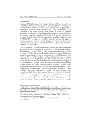 Revue Africaine de l’Intégration Vol.4 No.2, janvier 2011 
Introduction1 
En janvier 1994, à la suite de la dévaluation du franc CFA, les pays de la zone 
Franc Ouest Africaine ont convenu de la création de l’Union Économique et 
Monétaire Ouest Africaine (UEMOA)2 et de la nécessité de poursuivre la 
convergence réelle de leurs économies. Un Pacte de Solidarité et de 
Croissance a été adopté dans la même lancée en 1999. Le dispositif, 
regroupant un ensemble de dispositions réglementaires qui encadrent les choix 
de politiques budgétaires, couplé avec la gestion de la monnaie commune par 
la Banque Centrale Ouest Africaine, représentent le cadre du policy-mix dans 
l’UEMOA. Un tel cadre est considéré, dans les travaux théoriques et 
empiriques, comme étant la solution à la gestion rigoureuse des finances 
publiques nécessaires pour assurer l’efficacité de la gestion de la monnaie 
commune (Wyplosz, 2002). 
Dans la littérature, de nombreuses raisons justifient les règles budgétaires. 
Normalement, elles permettraient de prévenir les interventions publiques 
discrétionnaires excessives dont les effets peuvent se révéler pervers (Alesina 
et Perotti, 1995). En l’occurrence, lorsque les gouvernements ont des horizons 
temporels courts, cela pourrait se traduire par des choix budgétaires sous-optimaux 
dès lors qu’ils cherchent à se faire réélire (Cukierman et Meltzer, 
1986). Aussi, suivant Rogoff (1990), les délais d’élaboration et de mise en 
oeuvre des décisions de politique budgétaire peuvent influencer leurs portées 
et leurs efficacités. A ce sujet, Alesina et Tabellini (1990) montrent que lorsque 
la dette publique est utilisée comme variable d’ajustement, et donc variant 
d’un gouvernement à un autre, les choix de politiques budgétaires qui en serait 
fait peuvent la rendre plus élevée que la dette socialement optimale. A l’oeuvre, 
l’avantage des règles budgétaires ne semble pas sans équivoque selon 
Hemming et Kell (2001) alors que pour Kennedy et Robbins (2001), elles 
semblent avoir beaucoup d’intérêt : favoriser la stabilité macroéconomique, 
assurer la soutenabilité à long terme de la politique budgétaire et minimiser les 
externalités négatives liées aux arrangements institutionnels dans le cadre des 
unions monétaires. Hagen et Harden (1995) notent aussi que les règles 
1 Une première version de ce papier a été produite lors de mon séjour post-doctoral au 
Centre d’Études et de Recherches sur le Développement International de Clermont-Ferrand 
(France). Mes remerciements à Plane P. et Combes J-L. pour leur disponibilité et leurs 
commentaires enrichissants. 
2 Cette union monétaire construite autour du franc CFA (rattaché à parité fixe à l’euro), 
regroupe huit : le Bénin, le Burkina Faso, la Côte d’Ivoire, le Mali, le Niger, le Sénégal, le 
Togo et depuis mai 1997, la Guinée Bissau. 
La convergence économique en zone UEMOA: une analyse empirique du 
critère budgétaire 
27 
 