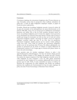 Revue Africaine de l’Intégration Vol.4 No.2, janvier 2011 
Conclusion 
L’évaluation empirique des mécanismes budgétaires dans l’Uemoa demeure un 
sujet d’actualité, surtout dans la perspective d’une meilleure articulation du 
policy-mix. A l’aide de règles budgétaires empiriques simples, ce papier en 
fournit des pistes exploratoires. 
Il semble, d’abord que la politique budgétaire mesurée à travers le critère clé 
du pacte de croissance ait été principalement de nature discrétionnaire sur la 
période 1986-2006. Aussi, il en est ressorti que les stabilisateurs automatiques 
paraissent très faibles. De ce fait, les États membres devraient mettre en 
oeuvre une politique budgétaire pour le moins bien adaptée à leurs ressources 
car les mécanismes de correction étant quasi absents. Ensuite, dans l’Uemoa, il 
semble que lorsque les économies ont subi un choc sur le stock de la dette, 
l’ajustement budgétaire (relatif) a davantage été réalisé à travers les dépenses 
publiques courantes tandis que dans le cas d’un choc de production, 
l’ajustement budgétaire (relatif) passerait par les recettes totales publiques 
totales hors dons. Aussi, l’effet de mémoire des ajustements budgétaires 
semble avoir été très persistant dans l’Uemoa. Par ailleurs, globalement, nos 
résultats ne permettent pas de mettre en évidence un impact différencié de 
l’endettement extérieur ou de l’output gap en fonction des phases hautes ou 
basses du cycle économique. 
Cette première piste de résultats empiriques obtenus se prête à des 
approfondissements méthodologiques. Une base de données élargie pourrait 
permettre d’affiner l’analyse et d’en dégager des résultats par pays. Ensuite, 
une analyse des impacts marginaux d’une règle budgétaire construite autour du 
solde budgétaire de base comparée à ceux du solde global, permettrait 
assurément de saisir l’ampleur de la contrainte additionnelle liée au choix du 
premier type de solde. Enfin, il serait souhaitable de mettre en évidence les 
élasticités des composantes du solde budgétaire afin d’offrir une meilleure 
précision des conditions de fonctionnement de base du cadre empirique du 
policy-mix dans l’Union Économique et Monétaire Ouest Africaine. 
La convergence économique en zone UEMOA: une analyse empirique du 
critère budgétaire 
36 
 