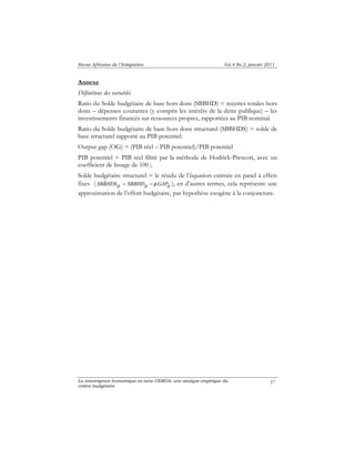 Revue Africaine de l’Intégration Vol.4 No.2, janvier 2011 
Annexe 
Définitions des variables 
Ratio du Solde budgétaire de base hors dons (SBBHD) = recettes totales hors 
dons – dépenses courantes (y compris les intérêts de la dette publique) – les 
investissements financés sur ressources propres, rapportées au PIB nominal. 
Ratio du Solde budgétaire de base hors dons structurel (SBBHDS) = solde de 
base structurel rapporté au PIB potentiel. 
Output gap (OG) = (PIB réel – PIB potentiel)/PIB potentiel 
PIB potentiel = PIB réel filtré par la méthode de Hodrick-Prescott, avec un 
coefficient de lissage de 100 ; 
Solde budgétaire structurel = le résidu de l’équation estimée en panel à effets 
fixes ( SBBˆHDSit = SBBHDit −φ .GAPit ), en d’autres termes, cela représente une 
approximation de l’effort budgétaire, par hypothèse exogène à la conjoncture. 
La convergence économique en zone UEMOA: une analyse empirique du 
critère budgétaire 
37 
 