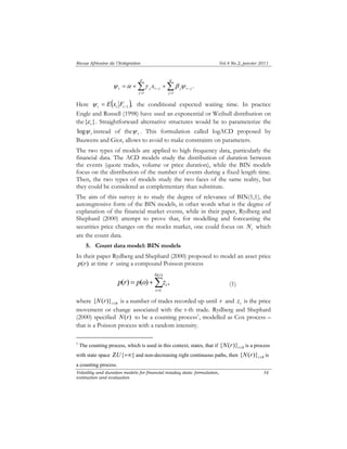 Revue Africaine de l’Intégration Vol.4 No.2, janvier 2011 
p 
t j t j j t j x 
ψ α γ β ψ . 
N r 
p ( r ) p ( o ) z , 
t (1) 
Volatility and duration models for financial intaday data: formulation, 
estimation and evaluation 
54 
Σ Σ 
= = 
− − = + + 
j 
q 
j 
1 1 
Here ψ = E ( x t ε 
F ), t t t −1 the conditional expected waiting time. In practice 
Engle and Russell (1998) have used an exponential or Weibull distribution on 
the{ } . Straightforward alternative structures would be to parameterize the 
t ψ log instead of the t ψ 
. This formulation called logACD proposed by 
Bauwens and Giot, allows to avoid to make constraints on parameters. 
The two types of models are applied to high frequency data, particularly the 
financial data. The ACD models study the distribution of duration between 
the events (quote trades, volume or price duration), while the BIN models 
focus on the distribution of the number of events during a fixed length time. 
Then, the two types of models study the two faces of the same reality, but 
they could be considered as complementary than substitute. 
The aim of this survey is to study the degree of relevance of BIN(1,1), the 
autoregressive form of the BIN models, in other words what is the degree of 
explanation of the financial market events, while in their paper, Rydberg and 
Shephard (2000) attempt to prove that, for modelling and forecasting the 
securities price changes on the stocks market, one could focus on i N which 
are the count data. 
5. Count data model: BIN models 
In their paper Rydberg and Shephard (2000) proposed to model an asset price 
p(r) at time r using a compound Poisson process 
Σ= 
= + 
( ) 
1 
r 
where 0 { ( )} r≥ N r is a number of trades recorded up until r and t z is the price 
movement or change associated with the t-th trade. Rydberg and Shephard 
(2000) specified N(r) to be a counting process1, modelled as Cox process – 
that is a Poisson process with a random intensity. 
1 The counting process, which is used in this context, states, that if 0 { ( )} r≥ N r is a process 
with state space ΖU{+∞} and non-decreasing right continuous paths, then 0 { ( )} r≥ N r is 
a counting process. 
 