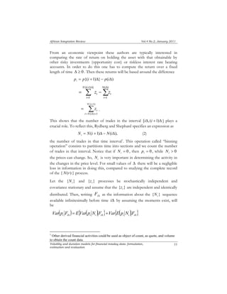 African Integration Review Vol.4 No.2, January 2011 
From an economic viewpoint these authors are typically interested in 
comparing the rate of return on holding the asset with that obtainable by 
other risky investments (opportunity cost) or riskless interest rate bearing 
accounts. In order to do this one has to compute the return over a fixed 
length of time Δ ≥ 0 . Then these returns will be based around the difference 
{( + 1) Δ 
} 
t t z z 
N i 
t N i 
t z . 
Volatility and duration models for financial intaday data: formulation, 
estimation and evaluation 
55 
p = p{(i +1)Δ}− p(iΔ) i 
Σ Σ 
= 
Δ 
= 
= − 
1 
( ) 
1 
N i 
t 
N i 
t 
Σ+ 
= Δ + 
= 
{ 1) 
( ) 1 
This shows that the number of trades in the interval [iΔ, (i +1)Δ ] plays a 
crucial role. To reflect this, Rydberg and Shephard specifies an expression as 
N = N(i +1)Δ − N(iΔ), i (2) 
the number of trades in that time interval1. This operation called “binning 
operation” consists to partitions time into sections and we count the number 
of trades in that interval. Notice that if = 0 i N , then = 0 i p , while > 0 i N 
the prices can change. So, i N is very important in determining the activity in 
the changes in the price level. For small values of Δ there will be a negligible 
loss in information in doing this, compared to studying the complete record 
of the { N(r) } process. 
Let the { } i N and { } t z processes be stochastically independent and 
covariance stationary and assume that the { } t z are independent and identically 
distributed. Then, writing iΔ F as the information about the { } i N sequence 
available infinitesimally before time iΔ by assuming the moments exist, will 
be 
( ) { ( ) } { ( ) } Δ Δ Δ = + i i i i i i i i Var p F E Var p N F Var E p N F 
1 Other derived financial activities could be used as object of count, as quote, and volume 
to obtain the count data. 
 