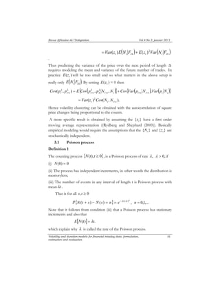 Revue Africaine de l’Intégration Vol.4 No.2, janvier 2011 
( Δ ) ( Δ ) = + t i i t i i Var(z )E N F E(z )2Var N F 
. 
Thus predicting the variance of the price over the next period of length Δ 
requires modeling the mean and variance of the future number of trades. In 
practice ( ) t E z will be too small and so what matters in the above setup is 
really only ( ). i iΔ E N F By setting ( ) t E z = 0 then 
{ ( )} { ( ) ( )} i i s i s n i s i i s i s i i Cov( p2 , p2 ) E Cov p2 , p2 N ,N Cov Var p N ,Var p N 
Volatility and duration models for financial intaday data: formulation, 
estimation and evaluation 
56 
+ + + + + = + 
( )2 ( , ). 
t i i s Var z Cov N N + = 
Hence volatility clustering can be obtained with the autocorrelation of square 
price changes being proportional to the counts. 
A more specific result is obtained by assuming the { } t z have a first order 
moving average representation ((Rydberg and Shephard (2000)). Basically 
empirical modeling would require the assumptions that the { } i N and { } t z are 
stochastically independent. 
5.1 Poisson process 
Definition 1 
The counting process {N(t),t ≥ 0}, is a Poisson process of rate λ , λ > 0, if 
(i) N(0) = 0 
(ii) The process has independent increments, in other words the distribution is 
memoryless; 
(iii) The number of events in any interval of length t is Poisson process with 
meanλt . 
That is for all s,t ≥ 0 
{ } P N (t + s) − N (s) = n = e −λt (λt )n , n = 0,1,... 
Note that it follows from condition (iii) that a Poisson process has stationary 
increments and also that 
E[N(t)] = λt. 
which explain why λ is called the rate of the Poisson process. 
 
