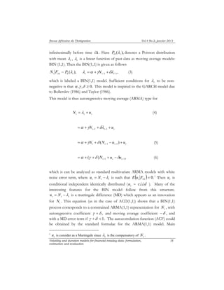 Revue Africaine de l’Intégration Vol.4 No.2, janvier 2011 
infinitesimally before time iΔ. Here ( ), O i P λ denotes a Poisson distribution 
with mean i λ 
Volatility and duration models for financial intaday data: formulation, 
estimation and evaluation 
58 
, i λ 
is a linear function of past data as moving average models: 
BIN (1,1). Then the BIN(1,1) is given as follows 
~ ( ), i i 0 i N F P λ Δ , −1 −1 = + + i i i λ α γN δλ (3) 
which is labeled a BIN(1,1) model. Sufficient conditions for i λ 
to be non-negative 
is that α ,γ ,δ ≥ 0. This model is inspired to the GARCH model due 
to Bollerslev (1986) and Taylor (1986). 
This model is thus autoregressive moving average (ARMA) type for 
i i i N = λ + u (4) 
i i i = + N + + u −1 −1 α γ δλ 
i i i i = + N + N − u + u − − ( ) 1 1 α γ δ (5) 
( ) , −1 −1 = + + + − i i i α γ δ N u δu (6) 
which is can be analyzed as standard multivariate ARMA models with white 
noise error term, where i i i u = N −λ is such that ( )= 0. i iΔ E u F 1 Then i u is 
conditional independent identically distributed ( i u ∼ c.i.i.d ). Many of the 
interesting features for the BIN model follow from this structure. 
i i i u = N −λ is a martingale difference (MD) which appears as an innovation 
for i N . This equation (as in the case of ACD(1,1)) shows that a BIN(1,1) 
process corresponds to a constrained ARMA(1,1) representation for i N , with 
autoregressive coefficient γ +δ , and moving average coefficient −δ , and 
with a MD error term if γ +δ < 1. The autocorrelation function (ACF) could 
be obtained by the standard formulae for the ARMA(1,1) model. Main 
1 i u is consider as a Martingale since i λ 
is the compensatory of i N . 
 