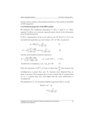 African Integration Review Vol.4 No.2, January 2011 
features (mean, variance, autocorrelation function) of this model are described 
in following points. 
1.2.2 Statistical properties of the BIN models 
By definition, the conditional expectation of { } i N is equal to i λ 
equation (3) allows us to forecast expected counts, based on the information 
set at the previous period. 
If { } i N is generated by (3) for n∈ Ζ with α ,γ ,δ > 0, then if γ +δ < 1, the 
unconditional expectation (μ ) and variance (σ 2 ) of { } i N are given by 
α 
= = i E N (7) 
1 2 
γ 
δ γδ 
− − 
= (8) 
{1 ( )} 
γ δ γ δ 
− + 
= + s− 
s ρ ρ γ δ s = 2,3,... 
= ( ) 1 , 
1 δ 2 δ γ δ 
σ 
) that measures the 
γ 
μ 
Volatility and duration models for financial intaday data: formulation, 
estimation and evaluation 
. Then, 
59 
( ) , 
1 (δ γ ) 
μ 
− + 
2 
2 
2 
2 
2 
1 ( ) 1 ( δ γ 
) 
μ μ 
δ γ 
σ μ 
− + 
= + 
− + 
And the autocorrelation function is derived as 
, 
1 2 ( ) 
ρ 
+ − + 
1 
Another way to compute s ρ 
is ( ) 1 ρ = ρ γ +δ s s− (9) 
From the expression of ( σ 2 ), it is easy to check that ( 
μ 
i λ 
overdispersion, is greater than zero. N i becomes more dispersed than u 
i when γ increases. From equation (8), it is easy to check that σ is greater than 
μ , if γ is greater than zero, and implies that the series observations is 
overdispersed. 
The properties of are sometimes helpful, in particular E (λ ) = μ i and 
(λ ) =σ 2 − μ i Var 
2 
2 
1 − (δ + 
γ ) 
= 
 