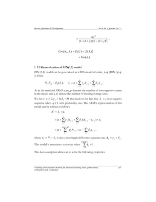 Revue Africaine de l’Intégration Vol.4 No.2, janvier 2011 
2 
αγ 
= . 
− + − + 
p 
i j i j j i j N 
λ α γ δ λ . 
− − = + + 
p 
j i j j i j i j i N N u u 
α γ δ ( ) 
p q 
max( , ) 
j i j i j i j α φ N u δ u , 
Volatility and duration models for financial intaday data: formulation, 
estimation and evaluation 
60 
{1 ( δ γ )}{1 ( δ γ 
)2} 
( , ) ( 2 ) { ( )} 
i i i i Cov N λ = E λ − E λ 
( ) i = Var λ 
1. 2.3 Generalization of BIN(1,1) model 
BIN (1,1) model can be generalized as a BIN model of order p, q (BIN ( p, q 
)) where 
i i ~ O ( i ), N F P λ Δ Σ Σ 
= = 
j 
q 
j 
1 1 
i As in λ 
the standard ARMA case, p denotes the number of autoregressive terms 
in the model and q to denote the number of moving average ones. 
We have: α > 0, γ > 0, δ > 0 that leads to the fact that is a non-negative 
j j sequence when q ≥ 1 with probability one. The ARMA representation of this 
model can be written as follows: 
i i i N = λ + u 
Σ Σ 
= = 
− − − = + + − + 
j 
q 
j 
1 1 
Σ Σ 
= = 
− − = + + − 
1 1 
j 
q 
j 
where Σ= 
u = N −λ is also a martingale difference sequence and φ =γ +δ 
i i i . j j j max( , ) 
This model is covariance stationary when < 
1 
1. 
p q 
j 
j φ 
This last assumption allows us to write the following properties 
 