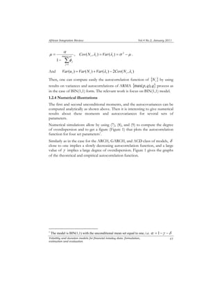 African Integration Review Vol.4 No.2, January 2011 
= p q 
Volatility and duration models for financial intaday data: formulation, 
estimation and evaluation 
61 
, 
1 
max( , ) 
1 Σ= 
− 
j 
j φ 
α 
μ ( ,λ ) = (λ ) =σ 2 − μ i i i Cov N Var . 
And ( ) ( ) ( ) 2 ( , ) i i i i i Var u = Var N +Var λ − Cov N λ 
Then, one can compute easily the autocorrelation function of { } i N by using 
results on variances and autocorrelations of ARMA {max(p,q),q} process as 
in the case of BIN(1,1) form. The relevant work is focus on BIN(1,1) model. 
1.2.4 Numerical illustrations 
The first and second unconditional moments, and the autocovariances can be 
computed analytically as shown above. Then it is interesting to give numerical 
results about these moments and autocovariances for several sets of 
parameters. 
Numerical simulations allow by using (7), (8), and (9) to compute the degree 
of overdispersion and to get a figure (Figure 1) that plots the autocorrelation 
function for four set parameters1. 
Similarly as in the case for the ARCH, GARCH, and ACD class of models, δ 
close to one implies a slowly decreasing autocorrelation function, and a large 
value of γ implies a large degree of overdispersion. Figure 1 gives the graphs 
of the theoretical and empirical autocorrelation function. 
1 The model is BIN(1,1) with the unconditional mean set equal to one, i.e. α = 1−γ −δ 
 