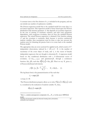 Revue Africaine de l’Intégration Vol.4 No.2, janvier 2011 
A constant term as the first element of i x is included in the program, and one 
can include any number of explanatory variables. 
The Poisson regression model that is the standard model for count data, is a 
non linear regression. This regression model is hence based upon the Poisson 
distribution with intensity parameter λ that depends on covariates regressors. 
In the case of missing of stochastic variation, and with exact parametric 
dependence, with exogenous covariates, then we have the standard Poisson 
regression. The mixed Poisson regression is obtained if the function relating 
λ and the covariates is stochastic, likely because it involves unobserved 
random variables, then assumptions must be done to take into account the 
random term for obtaining the precise form or to come back to the standard 
Poisson model. 
The appropriate data are cross-sectional for applied work, which consist of T 
independent observations, indexed by i ( , ) i i N x 1. i N is the number of 
occurrence of the event object of study, and i x is the vector of linearly 
independent regressors that are thought to determine i N . A regression model 
based on this conditional distribution with a k -dimensional vector of 
covariates, ( ,..., ), i 1i ki x′ = x x and parametersβ , through a continuous 
function λ ( ,β ) i x , such that [ ] λ ( ,β ). i i i E N x = x That is to say i N given i x 
is Poisson-distributed with density 
N 
i 
f N x e 
− λ i λ i 
= , = 0,1,2,... i N (1) 
Volatility and duration models for financial intaday data: formulation, 
estimation and evaluation 
64 
( ) 
! i 
i i N 
The log-linear form is the parameterization of the such that 
λ exp( β ) i i = x′ (2) 
to keep λ > 0. 
The Poisson distribution property allows us to write ( i i ) ( i i ), V n x = E n x with 
i n considered as the realization of random variable i N ; then, 
( ) exp( β ) i i i E n x = x′ 
1 Here i x contains autoregressive components ( , ) i−1 i−1 λ N in the case of BIN(1,1) 
model. 
 