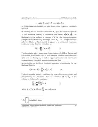 African Integration Review Vol.4 No.2, January 2011 
i i L f n x 
θ ,θ , (3) 
i i l L f n x 
θ ln θ ln ,θ (4) 
i l f 
θ θ 
∂ Σ= 
∂l is a 1 q × vector. 
α 
⎛ 
= 
δ 
⎞ 
θ in the BIN(1,1) case. 
Volatility and duration models for financial intaday data: formulation, 
estimation and evaluation 
65 
exp( ) exp( ).....exp( ). 1i 1 2i 2 ki k = x β x β x β 
In the likelihood-based models, the joint density of the dependent variables is 
specified. 
By assuming that the scalar random variable i N , given the vector of regressors 
i x and parameter vectorθ , is distributed with density ( i i ,θ ) f N x 1. The 
likelihood principle performs as estimator of θ the value that maximizes the 
joint probability of observing the sample values ,..., . 1 T N N This probability is 
called the likelihood function, and it appears as a function of parameters 
conditional on the data. It is formulated as: 
Π= 
( ) = 
( ) T 
i 
1 
This formulation allows suppressing the dependence of L(θ ) on the data and 
has assumed independence over i . This definition could be extended to time 
series data by allowing i x to include lagged dependence and independent 
variables, even if it implicitly assumes cross-section data. 
So, maximizing the likelihood function is equivalent to maximizing the log-likelihood 
function 
( ) ( ) T 
= = 
( ) Σ= 
i 
1 
ˆ 
θUnder the so-called regularity conditions that are conditions on continuity and 
differentiation, the Maximum Likelihood Estimator (MLE) is the 
ML solution to the first order conditions. 
0 
ln 
1 
= 
∂ 
∂ 
= 
∂ 
T 
i 
(5) 
where i ( i i ,θ ) f = f n x and 
∂θ 
1 
⎟ ⎟ ⎟ 
⎠ 
⎜ ⎜ ⎜ 
⎝ 
γ 
 