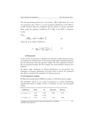 Revue Africaine de l’Intégration Vol.4 No.2, janvier 2011 
The data generating process for ni has density f ( n x θ ) θ i i ,0 where is the 
0 true parameter value. That is to say the asymptotic distribution of the MLE is 
usually obtained under the assumption that the density is correctly specified. 
Then, under the regularity conditions, θˆ⎯⎯P→θ 0 
, so the MLE is consistent 
⎤ 
⎡ 
lim 1 ∂ 
ln θ θ 
θ Volatility and duration models for financial intaday data: formulation, 
estimation and evaluation 
66 
for 0 θ . 
Then, 
( ) [ 1 ] 
0 n ˆ − ⎯⎯d→N 0, A− 
ML θ θ , (6) 
where the q × q matrix A defined as 
⎥⎦ 
⎢⎣ 
∂ ∂ ′ 
= − →∞ 
Σ= 
T 
i 
i 
T 
E f 
T 
A 
1 
2 
0 
(7) 
1.4 Simulation 
In this section, we perform an algorithm for reference sample generation then, 
we compute the characteristics of theoretical model (after a parameterization), 
and the parameters from the generate sample. We did comparison between 
the two generated models. We also compute the autocorrelation function (see 
Figure1). 
By Monte Carlo simulation of discrete distribution we can perform the 
estimation of Poisson distribution, but there exists in Gauss the command 
that allows to perform the estimation of a Poisson process. 
1.4.1 Comparison analysis 
By Data Generating Process (DGP) we realize a 1,000 observations sample. 
The simulation allows us, by a play on parameters to obtain thefollowing 
experimental results in Table 2 below, in brackets we have the theoretical 
results. 
Coefficients Mean s.d Skewness Kurtosis 
γ = 0.10, δ = .75 1.021 1.035 1.050 4.153 
(1.000) (1.018) 
γ = 0.20, δ = .75 0.976 1.156 1.494 5.882 
 