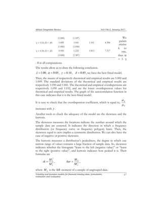 African Integration Review Vol.4 No.2, January 2011 
(1.000) (1.187) 
γ = 0.10, δ = .85 1.009 1.041 1.101 4.384 
(1.000) (1.050) 
γ = 0.30, δ = .65 0.920 1.232 1.813 7.317 
(1.000) (1.387) 
- δ in all computations. 
The results allow us to draw the following conclusion. 
λ =1.00, α = 0.05, γ = 0.10 , δ = 0.85, we have the best fitted model. 
Then, the means of respectively theoretical and empirical results are 1.000 and 
1.009. The standard deviations of the theoretical and empirical results are 
respectively 1.050 and 1.041. The theoretical and empirical overdispersions are 
respectively 1.050 and 1.032, and are the lower overdispersion values for 
theoretical and empirical results. The graph of the autocorrelation function in 
this case indicates that it is the best-fitted model. 
It is easy to check that the overdispersion coefficient, which is equal to, 
increases with γ . 
Another tools to check the adequacy of the model are the skewness and the 
kurtosis. 
The skewness measures the locations indicate the number around which the 
sample data are centered. It indicates the direction in which a frequency 
distribution (or frequency curve or frequency polygon) leans. Then, the 
skewness equal to zero implies a symmetric distribution. We can also have the 
case of negative or positive skewness. 
The kurtosis measures a distribution’s peakedness, the degree to which one 
narrow range of values contains a large fraction of sample data. So, skewness 
indicates whether the histogram “leans to the left (negative value)” or “leans 
to the right (positive value)”, and kurtosis indicates how peaked it is. Their 
formulas are 
2 
3 
M 
kur = M , 
sk = M , 2 
4 
M 
Volatility and duration models for financial intaday data: formulation, 
estimation and evaluation 
We 
param 
eterize 
λ to 
one, 
thus α 
= 1- γ 
σ 
N 
μ 
N 
67 
3 
2 
2 
where k M is the kth moment of a sample of ungrouped data. 
 
