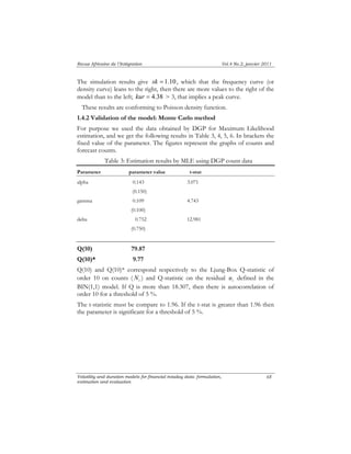 Revue Africaine de l’Intégration Vol.4 No.2, janvier 2011 
The simulation results give sk = 1.10, which that the frequency curve (or 
density curve) leans to the right, then there are more values to the right of the 
model than to the left; kur = 4.38 > 3, that implies a peak curve. 
These results are conforming to Poisson density function. 
1.4.2 Validation of the model: Monte Carlo method 
For purpose we used the data obtained by DGP for Maximum Likelihood 
estimation, and we get the following results in Table 3, 4, 5, 6. In brackets the 
fixed value of the parameter. The figures represent the graphs of counts and 
forecast counts. 
Volatility and duration models for financial intaday data: formulation, 
estimation and evaluation 
68 
Table 3: Estimation results by MLE using DGP count data 
Parameter parameter value t-stat 
alpha 0.143 3.071 
(0.150) 
gamma 0.109 4.743 
(0.100) 
delta 0.752 12.981 
(0.750) 
Q(10) 79.87 
Q(10)* 9.77 
Q(10) and Q(10)* correspond respectively to the Ljung-Box Q-statistic of 
order 10 on counts ( i N ) and Q-statistic on the residual i u defined in the 
BIN(1,1) model. If Q is more than 18.307, then there is autocorrelation of 
order 10 for a threshold of 5 %. 
The t-statistic must be compare to 1.96. If the t-stat is greater than 1.96 then 
the parameter is significant for a threshold of 5 %. 
 
