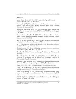 Revue Africaine de l’Intégration Vol.4 No.2, janvier 2011 
References 
Aman, U. and David, E. A. G. (1998) “Handbook of applied economic 
statistic.” Marcel Dekker, inc. New York. 
Bauwens, L. (1999) “Recent developments in the econometrics of financial 
markets Using intra-day data.” CORE discussion paper 1403, Université 
Catholique de Louvain (UCL). 
Bauwens, L. and Giot, P. (1999) “The logarithmic ACD model: an application 
to the bid-ask quote process of three NYSE stocks.” CORE discussion paper 
9789, (UCL). 
Bauwens, L. and Veredas, D. (1999) “The stochastic conditional duration 
model: a latent factor model for the analysis of financial duration.” CORE 
discussion paper 9958, UCL 
Bera, A. K., and Higgins, M. L. “ARCH models: properties, estimation and 
testing.” Journal of Economic Survey, vol. 7, No. 4. 
A. Colin Cameron and Pravin K. Trivedi (1998) “Regression analysis of 
count data.”Cambridge University Press. 
Dawid, P. A. (1979) “Some misleading arguments involving conditional 
independence.” JRSS B 41, No. 2, pp. 249-252. 
Devolder, P. (1993) “Finance stochastique.” Edition de l’Université de 
Bruxelles. 
Droesbeke, J. Fichet B. and Tassi P. (1994) “Modelisation ARCH: Theorie 
statistique et application dans le domaine de la Finance.” Editions de 
l’Université de Bruxelles, Bruxelles. 
Dyckman T. and Thomas L. (1977) “Fundamental Statistics for Business and 
Economics.” Prentice-Hall, Inc., Englewood Cliffs, New Jersey. 
Engle, R. F. (1995), “ARCH selected readings”. Oxford University Press. 
Engle, R. F., and Granger, C. W. J. (1991) “Long run economic relationships: 
Readings in cointegration”. Oxford University Press. 
Engle, R. and Russell, J.(1998) “Autoregressive conditional duration, a new 
model for for irregularly spaced transaction data.” Econometrica 66, 1127- 
1162. 
GAUSS Applications (1995) “Constrained Maximum Likelihood.” Aptech 
Systems, Inc.Maple Valey, USA. 
Volatility and duration models for financial intaday data: formulation, 
estimation and evaluation 
76 
 