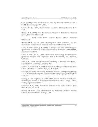 African Integration Review Vol.4 No.2, January 2011 
Giot, P.(1999) “Time transformations, intra-day data and volatility models.” 
CORE discussion paper 9944, UCL. 
Greene, W. H. (1997), “Econometrics Analysis.” Prentice-Hall Inc. New 
York. 
Harvey, A. C. (1990) “The Econometric Analysis of Time Series.” Second 
edition, Harvester Wheatsheaf. 
------------------(1993) “Time Series Models.” Second Edition, Harvester 
Wheatsheaf. 
Hendry, D. F. and ali (1993) “Cointegration, error correction, and the 
econometric analysis of non-stationary data.” Oxford University Press. 
Laure, B. and Gervais, J. P. (1998) “L’Analyse des séries chronologiques: 
spécification et estimation des modèles univariés et multivariés.” CODESRIA, 
document spécial n° 9. 
Lewis P. and Orav E. (1989) “Simulation methodology for Statisticians 
operations Analysts and Engineers.” Vol. 1 Wadsworth, Inc., Belmont, 
California. 
Mills, T. C. (1999) “The Econometric Modeling of financial Time Series.” 
Second edition, Cambridge University Press. 
Nerlove M., Grether D. M. and Carvalho (1979) “Analysis of Economic Time 
Series: A Synthesis.” Academic Press, inc. New York. 
Randolph, N. (1995) “Probability, Stochastic Processes, and Queuing Theory: 
The Mathematics of computer performance Modeling.” Springer-Verlag New 
York, Inc. 
Ridberg, T. and Shephard, N. (1999) “BIN models for trade-by-trade data. 
Modelling the number of trades in a fixed interval.” Nuffield College, Oxford, 
working paper series 1999-w14. 
Rubinstein R. Y. (1981) “Simulation and the Monte Carlo method.” John 
Wiley & Sons, Inc., USA. 
Sheldon M. Ross (2000) “Introduction to Probability Models.” Seventh 
Edition, Academic Press, San Diego, USA. 
Volatility and duration models for financial intaday data: formulation, 
estimation and evaluation 
77 
 