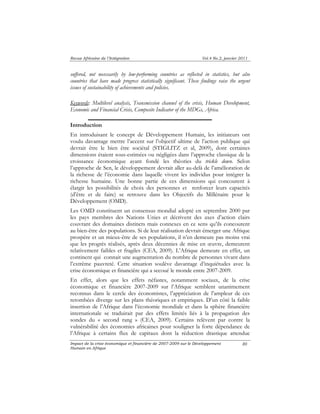Revue Africaine de l’Intégration Vol.4 No.2, janvier 2011 
suffered, not necessarily by low-performing countries as reflected in statistics, but also 
countries that have made progress statistically significant. These findings raise the urgent 
issues of sustainability of achievements and policies. 
Keywords: Multilevel analysis, Transmission channel of the crisis, Human Development, 
Economic and Financial Crisis, Composite Indicator of the MDGs, Africa. 
Introduction 
En introduisant le concept de Développement Humain, les initiateurs ont 
voulu davantage mettre l’accent sur l’objectif ultime de l’action publique qui 
devrait être le bien être sociétal (STIGLITZ et al, 2009), dont certaines 
dimensions étaient sous-estimées ou négligées dans l’approche classique de la 
croissance économique ayant fondé les théories du trickle down. Selon 
l’approche de Sen, le développement devrait aller au-delà de l’amélioration de 
la richesse de l’économie dans laquelle vivent les individus pour intégrer la 
richesse humaine. Une bonne partie de ces dimensions qui concourent à 
élargir les possibilités de choix des personnes et renforcer leurs capacités 
(d’être et de faire) se retrouve dans les Objectifs du Millénaire pour le 
Développement (OMD). 
Les OMD constituent un consensus mondial adopté en septembre 2000 par 
les pays membres des Nations Unies et décrivent des axes d’action clairs 
couvrant des domaines distincts mais connexes en ce sens qu’ils concourent 
au bien-être des populations. Si de leur réalisation devrait émerger une Afrique 
prospère et un mieux-être de ses populations, il n’en demeure pas moins vrai 
que les progrès réalisés, après deux décennies de mise en oeuvre, demeurent 
relativement faibles et fragiles (CEA, 2009). L’Afrique demeure en effet, un 
continent qui connait une augmentation du nombre de personnes vivant dans 
l’extrême pauvreté. Cette situation soulève davantage d’inquiétudes avec la 
crise économique et financière qui a secoué le monde entre 2007-2009. 
En effet, alors que les effets néfastes, notamment sociaux, de la crise 
économique et financière 2007-2009 sur l’Afrique semblent unanimement 
reconnus dans le cercle des économistes, l’appréciation de l’ampleur de ces 
retombées diverge sur les plans théoriques et empiriques. D’un côté la faible 
insertion de l’Afrique dans l’économie mondiale et dans la sphère financière 
internationale se traduirait par des effets limités liés à la propagation des 
sondes du « second rang » (CEA, 2009). Certains relèvent par contre la 
vulnérabilité des économies africaines pour souligner la forte dépendance de 
l’Afrique à certains flux de capitaux dont la réduction drastique attendue 
Impact de la crise économique et financière de 2007-2009 sur le Développement 
Humain en Afrique 
80 
 