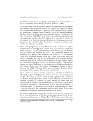 Revue Africaine de l’Intégration Vol.4 No.2, janvier 2011 
poserait un sérieux revers aux progrès économiques et sociaux réalisés au 
cours des dernières années (Banque Mondiale, 2009, BAD, 2009). 
La présente étude tente de contribuer à affiner la compréhension de l’ampleur 
des dégâts sociaux potentiels attendus, en essayant de dépasser la simple 
évocation des influences directes constituées par la baisse des flux de capitaux 
en direction du Continent, pour aborder les aspects liés au développement 
humain. Aussi, si la finalité de l’action publique demeure l’amélioration du 
bien être sociétal (STIGLITZ et al, 2009), une meilleure compréhension et 
appréciation de l’ampleur des effets sociaux de la crise devrait orienter la 
formulation et le choix des mesures adéquates et cohérentes pour anéantir 
l’enlisement des populations dans les privations sociales et réduire les pertes 
en bien être individuel et collectif. 
Dans cette perspective, en considérant les OMD comme des aspects 
fondamentaux du développement humain, nous procédons dans un premier 
temps, à la mise à jour des connaissances sur les réalisations des pays africains 
dans la marche vers l’atteinte des OMD. Nos estimations révèlent que 
l’incidence de la pauvreté était en passe d’être réduite de 32,7% à l’horizon 
2015 si les tendances dégagées avant 2007 étaient maintenues. Dans ces 
mêmes conditions, les Taux Net de Scolarisation sur le continent auraient 
atteint une moyenne de l’ordre 82% et les inégalités de genre auraient disparu 
de l’enseignement primaire en 2015. La situation s’améliore également par 
rapport aux autres OMD mais les prévisions restent globalement en dessous 
des attentes. Pour assurer un meilleur développement humain à travers 
l’atteinte les OMD à l’horizon 2015, les pays africains devraient fournir 
davantage d’efforts que ceux déjà consentis avant la crise. 
Nous construisons ensuite un indice composite du Développement Humain 
(ICOMD), inspiré de l’IDH, pour synthétiser les niveaux de développement 
des pays. Nous nous en servons comme variable explicative dans l’estimation 
de modèles hiérarchiques, pour pallier les biais inhérents à l’utilisation des 
modèles classiques de données de panel, lorsque les séries sont non 
stationnaires en tendance, par l’incorporation des estimations de trajectoires 
linéaires ou quadratiques. Par l’estimation de deux modèles hiérarchiques à 
trajectoire linéaire, des prévisions de l’ICOMD des pays africains pour l’année 
2009 sont effectuées. La comparaison des prévisions issues de ces deux 
modèles fournit alors une appréhension de l’impact de la crise. 
La suite du papier se présente comme suit. La section suivante présente une 
brève revue de littérature sur l’évaluation des impacts potentiels de la crise 
économique et financière en Afrique. La méthodologie adoptée dans cette 
Impact de la crise économique et financière de 2007-2009 sur le Développement 
Humain en Afrique 
81 
 