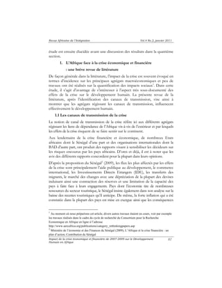 Revue Africaine de l’Intégration Vol.4 No.2, janvier 2011 
étude est ensuite élucidée avant une discussion des résultats dans la quatrième 
section. 
Impact de la crise économique et financière de 2007-2009 sur le Développement 
Humain en Afrique 
82 
1. L’Afrique face à la crise économique et financière 
: une brève revue de littérature 
De façon générale dans la littérature, l’impact de la crise est souvent évoqué en 
termes d’incidence sur les principaux agrégats macroéconomiques et peu de 
travaux ont été réalisés sur la quantification des impacts sociaux1. Dans cette 
étude, il s’agit d’avantage de s’intéresser à l’aspect très sous-documenté des 
effets de la crise sur le développement humain. La présente revue de la 
littérature, après l’identification des canaux de transmission, vise ainsi à 
montrer que les agrégats régissant les canaux de transmission, influencent 
effectivement le développement humain. 
1.1 Les canaux de transmission de la crise 
La notion de canal de transmission de la crise réfère ici aux différents agrégats 
régissant les liens de dépendance de l’Afrique vis-à-vis de l’extérieur et par lesquels 
les effets de la crise risquent de se faire sentir sur le continent. 
Aux lendemains de la crise financière et économique, de nombreux Etats 
africains dont le Sénégal d’une part et des organisations internationales dont la 
BAD d’autre part, ont produit des rapports visant à sensibiliser les décideurs sur 
les risques encourus par les pays africains. D’ores et déjà, il est à noter que les 
avis des différents rapports concordent pour la plupart dans leurs opinions. 
D’après la proposition du Sénégal2 (2009), les flux les plus affectés par les effets 
de la crise sont principalement l’aide publique au développement, le commerce 
international, les Investissements Directs Etrangers (IDE), les transferts des 
migrants, le marché des changes avec une dépréciation de la plupart des devises 
induisant ainsi une contraction des réserves et une limitation de la capacité des 
pays à faire face à leurs engagements. Pays dont l’économie tire de nombreuses 
ressources du secteur touristique, le Sénégal insiste également dans son analyse sur la 
baisse des recettes touristiques qu’il anticipe. De même, la forte inflation qui a été 
constatée dans la plupart des pays est mise en exergue ainsi que les conséquences 
1 Au moment où nous préparions cet article, divers autres travaux étaient en cours, voir par exemple 
les travaux réalisés dans le cadre du cycle de recherché du Consortium pour la Recherche 
Economique en Afrique en ligne à l’adresse 
http://www.aercafrica.org/publications/category_rethinkingpapers.asp 
2 Ministère de l’économie et des Finances du Sénégal (2009), L’Afrique et la crise financière : un 
plan d’action, Contribution du Sénégal 
 