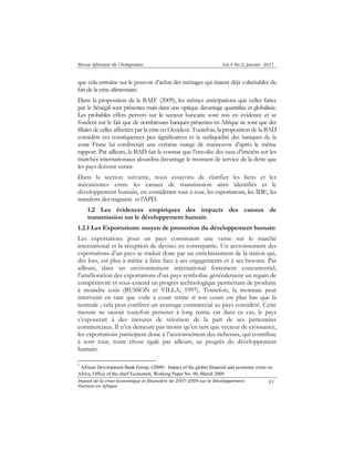 Revue Africaine de l’Intégration Vol.4 No.2, janvier 2011 
que cela entraîne sur le pouvoir d’achat des ménages qui étaient déjà vulnérables du 
fait de la crise alimentaire. 
Dans la proposition de la BAD1 (2009), les mêmes anticipations que celles faites 
par le Sénégal sont présentes mais dans une optique davantage quantifiée et globalisée. 
Les probables effets pervers sur le secteur bancaire sont mis en évidence et se 
fondent sur le fait que de nombreuses banques présentes en Afrique ne sont que des 
filiales de celles affectées par la crise en Occident. Toutefois, la proposition de la BAD 
considère ces conséquences peu significatives et la surliquidité des banques de la 
zone Franc lui confèrerait une certaine marge de manoeuvre d’après le même 
rapport. Par ailleurs, la BAD fait le constat que l’envolée des taux d’intérêts sur les 
marchés internationaux alourdira davantage le montant de service de la dette que 
les pays doivent verser. 
Dans la section suivante, nous essayons de clarifier les liens et les 
mécanismes entre les canaux de transmission ainsi identifiés et le 
développement humain, en considérant tour à tour, les exportations, les IDE, les 
transferts des migrants et l’APD. 
1.2 Les évidences empiriques des impacts des canaux de 
transmission sur le développement humain 
1.2.1 Les Exportations: moyen de promotion du développement humain 
Les exportations pour un pays constituent une vente sur le marché 
international et la réception de devises en contrepartie. Un accroissement des 
exportations d’un pays se traduit donc par un enrichissement de la nation qui, 
dès lors, est plus à même à faire face à ses engagements et à ses besoins. Par 
ailleurs, dans un environnement international fortement concurrentiel, 
l’amélioration des exportations d’un pays symbolise généralement un regain de 
compétitivité et sous-entend un progrès technologique permettant de produire 
à moindre coût (BUSSON et VILLA, 1997). Toutefois, la monnaie peut 
intervenir en tant que voile à court terme si son cours est plus bas que la 
normale ; cela peut conférer un avantage commercial au pays considéré. Cette 
mesure ne saurait toutefois persister à long terme car dans ce cas, le pays 
s’exposerait à des mesures de rétorsion de la part de ses partenaires 
commerciaux. Il n’en demeure pas moins qu’en tant que vecteur de croissance, 
les exportations participent donc à l’accroissement des richesses, qui contribue 
à sont tour, toute chose égale par ailleurs, au progrès du développement 
humain. 
1 African Development Bank Group, (2009) : Impact of the global financial and economic crisis on 
Africa, Office of the chief Economist, Working Paper No. 96, March 2009. 
Impact de la crise économique et financière de 2007-2009 sur le Développement 
Humain en Afrique 
83 
 
