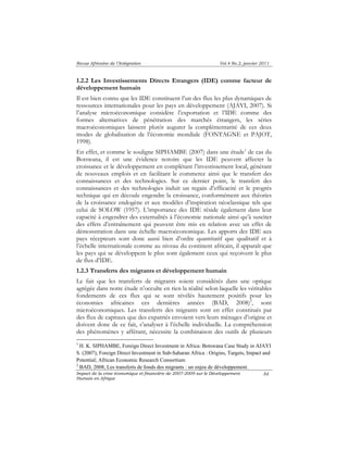 Revue Africaine de l’Intégration Vol.4 No.2, janvier 2011 
1.2.2 Les Investissements Directs Etrangers (IDE) comme facteur de 
développement humain 
Il est bien connu que les IDE constituent l’un des flux les plus dynamiques de 
ressources internationales pour les pays en développement (AJAYI, 2007). Si 
l’analyse microéconomique considère l’exportation et l’IDE comme des 
formes alternatives de pénétration des marchés étrangers, les séries 
macroéconomiques laissent plutôt augurer la complémentarité de ces deux 
modes de globalisation de l’économie mondiale (FONTAGNE et PAJOT, 
1998). 
En effet, et comme le souligne SIPHAMBE (2007) dans une étude1 de cas du 
Botswana, il est une évidence notoire que les IDE peuvent affecter la 
croissance et le développement en complétant l’investissement local, générant 
de nouveaux emplois et en facilitant le commerce ainsi que le transfert des 
connaissances et des technologies. Sur ce dernier point, le transfert des 
connaissances et des technologies induit un regain d’efficacité et le progrès 
technique qui en découle engendre la croissance, conformément aux théories 
de la croissance endogène et aux modèles d’inspiration néoclassique tels que 
celui de SOLOW (1957). L’importance des IDE réside également dans leur 
capacité à engendrer des externalités à l’économie nationale ainsi qu’à susciter 
des effets d’entraînement qui peuvent être mis en relation avec un effet de 
démonstration dans une échelle macroéconomique. Les apports des IDE aux 
pays récepteurs sont donc aussi bien d’ordre quantitatif que qualitatif et à 
l’échelle internationale comme au niveau du continent africain, il apparaît que 
les pays qui se développent le plus sont également ceux qui reçoivent le plus 
de flux d’IDE. 
1.2.3 Transferts des migrants et développement humain 
Le fait que les transferts de migrants soient considérés dans une optique 
agrégée dans notre étude n’occulte en rien la réalité selon laquelle les véritables 
fondements de ces flux qui se sont révélés hautement positifs pour les 
économies africaines ces dernières années (BAD, 2008)2, sont 
microéconomiques. Les transferts des migrants sont en effet constitués par 
des flux de capitaux que des expatriés envoient vers leurs ménages d’origine et 
doivent donc de ce fait, s’analyser à l’échelle individuelle. La compréhension 
des phénomènes y afférant, nécessite la combinaison des outils de plusieurs 
1 H. K. SIPHAMBE, Foreign Direct Investment in Africa: Botswana Case Study in AJAYI 
S. (2007), Foreign Direct Investment in Sub-Saharan Africa : Origins, Targets, Impact and 
Potential; African Economic Research Consortium 
2 BAD, 2008, Les transferts de fonds des migrants : un enjeu de développement. 
Impact de la crise économique et financière de 2007-2009 sur le Développement 
Humain en Afrique 
84 
 