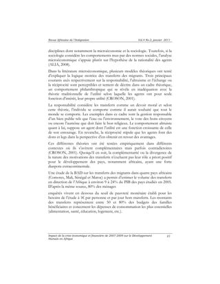 Revue Africaine de l’Intégration Vol.4 No.2, janvier 2011 
disciplines dont notamment la microéconomie et la sociologie. Toutefois, si la 
sociologie considère les comportements mus par des normes sociales, l’analyse 
microéconomique s’appuie plutôt sur l’hypothèse de la rationalité des agents 
(ALIA, 2008). 
Dans la littérature microéconomique, plusieurs modèles théoriques ont tenté 
d’expliquer la logique motrice des transferts des migrants. Trois principaux 
courants axés respectivement sur la responsabilité, l’altruisme et l’échange ou 
la réciprocité sont perceptibles et tentent de décrire dans un cadre théorique, 
un comportement philanthropique qui se révèle en inadéquation avec la 
théorie traditionnelle de l’utilité selon laquelle les agents ont pour seule 
fonction d’intérêt, leur propre utilité (CROSON, 2001). 
La responsabilité considère les transferts comme un devoir moral et selon 
cette théorie, l’individu se comporte comme il aurait souhaité que tout le 
monde se comporte. Les exemples dans ce cadre sont la gestion responsable 
d’un bien public tels que l’eau ou l’environnement, le vote des bons citoyens 
ou encore l’aumône que doit faire le bon religieux. Le comportement altruiste 
quant à lui, suppose un agent dont l’utilité est une fonction croissante de celle 
de son entourage. En revanche, la réciprocité stipule que les agents font des 
dons et legs dans la perspective d’en obtenir en retour des avantages. 
Ces différentes théories ont été testées empiriquement dans différents 
contextes où ils s’avèrent complémentaires mais parfois contradictoires 
(CROSON, 2001). Quoiqu’il en soit, la complémentarité ou la divergence de 
la nature des motivations des transferts n’excluent pas leur rôle a priori positif 
pour le développement des pays, notamment africains, ayant une forte 
diaspora extracontinentale. 
Une étude de la BAD sur les transferts des migrants dans quatre pays africains 
(Comores, Mali, Sénégal et Maroc) a permis d’estimer le volume des transferts 
en direction de l’Afrique à environ 9 à 24% du PIB des pays étudiés en 2005. 
D’après la même source, 80% des ménages 
enquêtés vivent en dessous du seuil de pauvreté monétaire établi pour les 
besoins de l’étude à 1€ par personne et par jour hors transferts. Les montants 
des transferts représentent entre 50 et 80% des budgets des familles 
bénéficiaires et concernent les dépenses de consommation les plus essentielles 
(alimentation, santé, éducation, logement, etc.). 
Impact de la crise économique et financière de 2007-2009 sur le Développement 
Humain en Afrique 
85 
 