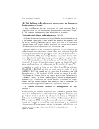Revue Africaine de l’Intégration Vol.4 No.2, janvier 2011 
1.2.4 Aide Publique au Développement comme source de financement 
du développement humain 
Les flux précédemment évoqués rencontrent un quasi consensus dans la 
caractérisation de leur rôle en faveur du développement. A contrario, l’impact 
de l’aide est quant à lui très mitigé dans la littérature en la matière. 
Pourquoi l’Aide Publique au Développement (APD) ? 
L’APD peut être considérée comme la matérialisation au niveau des Etats de 
ce qui avait été exposé plus tôt dans le cadre des transferts des migrants. Dans 
nos lectures, deux approches qui partent toutes du constat de la faiblesse de 
l’épargne interne dans les pays pauvres, présentent une certaine justification de 
la solidarité internationale matérialisée aux travers de l’APD. 
La première approche classe les causes de la pauvreté en deux catégories que 
sont la catégorie dite dispositionnelle centrée sur les traits personnels du pauvre 
et la catégorie dite situationnelle qui s’appuie plutôt sur des facteurs externes au 
pauvre (KOMON, 2006). Une optique d’analyse uniquement fondée sur les 
causes dispositionnelles rend le pauvre responsable de sa propre situation et dans 
ce cas, l’aide ne se justifie pas. En revanche une analyse fondée sur les causes 
situationnelles de la pauvreté tente de mettre en exergue une situation d’injustice 
qui ne peut être atténuée voir endiguée, que par des transferts du type APD. 
La deuxième approche se fonde sur une vision du modèle de croissance 
d’HARROD et DOMAR qui était en vogue dans les années 50 et 60 
(AMPROU, 2009). Ce modèle associe à une cible de croissance, une cible 
d’investissement, et fait apparaître l’APD comme un moyen de combler 
l’insuffisance de l’épargne interne par rapport à cette cible d’investissement 
(AMPROU, op.cit.). De même, l’APD y apparaît comme un moyen pour les 
pays développés de maintenir une certaine influence permanente sur les pays 
pauvres ainsi que comme le moyen pour ces mêmes pays de bénéficier d’une 
rentabilité différée de par leur contribution à la croissance mondiale. 
L’APD est-elle réellement favorable au développement des pays 
africains ? 
A cette question, les tentatives de réponses dans la littérature, gravitent toutes 
autour de la problématique de l’efficacité de l’aide. La pensée dominante étant 
que l’aide est neutre si elle n’est pas efficace. Cette notion de l’efficacité de 
l’aide qui a motivé l’organisation de sommets mondiaux majeurs (Paris en 
2005 et Accra en 2008) est pluridimensionnelle mais peut simplement se 
résumer en évoquant le besoin d’une bonne gouvernance et la conduite de 
politiques saines. L’un des aspects qui sied à ce contexte est la nécessité pour 
Impact de la crise économique et financière de 2007-2009 sur le Développement 
Humain en Afrique 
86 
 