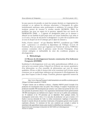 Revue Africaine de l’Intégration Vol.4 No.2, janvier 2011 
les pays pauvres de prendre en main leur propre destinée en s’appropriant les 
concepts et en opérant les réformes nécessaires à l’émergence de cadres 
institutionnels nationaux sains, performants et ambitieux. Le concept d’Etat 
moderne permet de résumer le résultat attendu (KOMON, 2006). Le 
problème que pose cet aspect de la question, apparaît bien aux travers de 
HERFKENS (2008) : « L’approche du développement pilotée par les donneurs a 
débouché sur une multitude de petits projets menés sans aucune coordination et qui, même en 
cas de succès, n’ont pas du tout favorisé le développement. Ces petits ilots de perfection dans 
un océan de désespoir ont vite été submergés après le départ des donneurs ». 
Enfin, d’autres auteurs1 tel que Dambisa MOYO2, considèrent que l’APD 
rend « paresseux » et entretient la dépendance de l’Afrique vis-à-vis de 
l’extérieur. Pour ces auteurs qui s’appuient sur l’instinct de survie, l’APD lève 
certaines contraintes dont la présence aurait favorisé l’émergence d’une 
volonté endogène et inébranlable de créer des conditions propices au 
développement. 
Impact de la crise économique et financière de 2007-2009 sur le Développement 
Humain en Afrique 
87 
2. Méthodologie 
2.1 Mesure du développement humain: construction d’un Indicateur 
Composite (ICOMD) 
Synthétiser le développement revêt une tâche particulièrement difficile en ce 
sens qu’en son essence même, l’objectif est d’obtenir une mesure quantitative 
d’un phénomène ou d’un ensemble de phénomènes qui sont de nature 
qualitative. D’ores et déjà, le lecteur doit avoir conscience qu’il n’existe aucun 
consensus sur un quelconque indicateur qui résumerait le développement des 
pays dans l’espace et dans le temps. Toutefois, plusieurs approches tentent de 
1 http://www.ifrap.org/Pourquoi-l-aide-humanitaire-est-nuisible-a-certains-pays-d- 
Afrique,1162.html consulté le 17/09/09 
2 D’après l’article cité en référence ci-dessus, « Dambisa MOYO prend l’exemple d’un 
producteur de moustiquaires dans une petite ville d’Afrique. Il emploie 10 personnes qui 
produisent ensemble 500 moustiquaires par semaine. Leur salaire leur permet de faire vivre 
une quinzaine de personnes chacun. Une organisation internationale fournit généreusement 
100 000 moustiquaires aux habitants de la région. Cela met sur la paille notre producteur, 
ses 10 employés et les 150 personnes qui en dépendent. Dans quelques années, les 
moustiquaires seront usées. Alors, il n’y aura plus de producteur vers qui se tourner, et il 
faudra à nouveau demander de l’aide. Le même raisonnement s’applique à l’agriculture. 
Inonder le marché africain de nourriture Américaine et Européenne gratuite ruine les petits 
exploitants africains. Un minimum de bon sens conduirait par exemple à acheter la 
nourriture à des agriculteurs locaux, pour ensuite la redistribuer aux nécessiteux ». 
 
