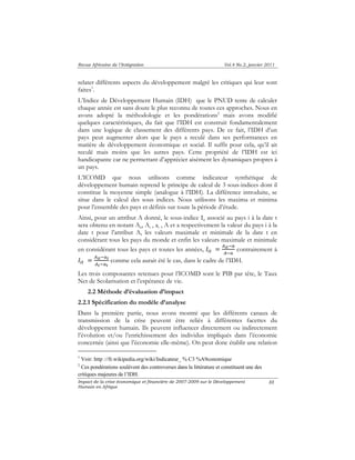 Revue Africaine de l’Intégration Vol.4 No.2, janvier 2011 
relater différents aspects du développement malgré les critiques qui leur sont 
faites1. 
L’Indice de Développement Humain (IDH) que le PNUD tente de calculer 
chaque année est sans doute le plus reconnu de toutes ces approches. Nous en 
avons adopté la méthodologie et les pondérations2 mais avons modifié 
quelques caractéristiques, du fait que l’IDH est construit fondamentalement 
dans une logique de classement des différents pays. De ce fait, l’IDH d’un 
pays peut augmenter alors que le pays a reculé dans ses performances en 
matière de développement économique et social. Il suffit pour cela, qu’il ait 
reculé mais moins que les autres pays. Cette propriété de l’IDH est ici 
handicapante car ne permettant d’apprécier aisément les dynamiques propres à 
un pays. 
L’ICOMD que nous utilisons comme indicateur synthétique de 
développement humain reprend le principe de calcul de 3 sous-indices dont il 
constitue la moyenne simple (analogue à l’IDH). La différence introduite, se 
situe dans le calcul des sous indices. Nous utilisons les maxima et minima 
pour l’ensemble des pays et définis sur toute la période d’étude. 
Ainsi, pour un attribut A donné, le sous-indice Iit associé au pays i à la date t 
sera obtenu en notant Ait, At , at , A et a respectivement la valeur du pays i à la 
date t pour l’attribut A, les valeurs maximale et minimale de la date t en 
considérant tous les pays du monde et enfin les valeurs maximale et minimale 
en considérant tous les pays et toutes les années, ܫ௜௧ ൌ ஺೔೟ି௔ 
஺ି௔ contrairement à 
Impact de la crise économique et financière de 2007-2009 sur le Développement 
Humain en Afrique 
88 
ܫ௜௧ ൌ ஺೔೟ି௔೟ 
஺೟ି௔೟ 
comme cela aurait été le cas, dans le cadre de l’IDH. 
Les trois composantes retenues pour l’ICOMD sont le PIB par tête, le Taux 
Net de Scolarisation et l’espérance de vie. 
2.2 Méthode d’évaluation d’impact 
2.2.1 Spécification du modèle d’analyse 
Dans la première partie, nous avons montré que les différents canaux de 
transmission de la crise peuvent être reliés à différentes facettes du 
développement humain. Ils peuvent influencer directement ou indirectement 
l’évolution et/ou l’enrichissement des individus impliqués dans l’économie 
concernée (ainsi que l’économie elle-même). On peut donc établir une relation 
1 Voir: http ://fr.wikipedia.org/wiki/Indicateur_ % C3 %A9conomique 
2 Ces pondérations soulèvent des controverses dans la littérature et constituent une des 
critiques majeures de l’IDH. 
 
