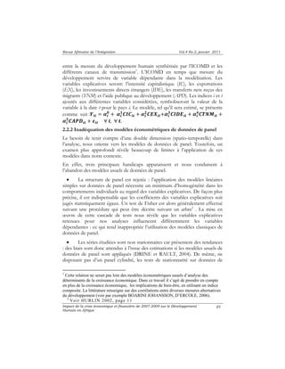 Revue Africaine de l’Intégration Vol.4 No.2, janvier 2011 
entre la mesure du développement humain synthétisée par l’ICOMD et les 
différents canaux de transmission1. L’ICOMD en temps que mesure du 
développement servira de variable dépendante dans la modélisation. Les 
variables explicatives seront: l’intensité capitalistique (IC), les exportations 
(EX), les investissements directs étrangers (IDE), les transferts nets reçus des 
migrants (TNM) et l’aide publique au développement (APD). Les indices i et t 
ajoutés aux différentes variables considérées, symboliseront la valeur de la 
variable à la date t pour le pays i. Le modèle, tel qu’il sera estimé, se présente 
comme suit :ࢅ࢏࢚ ൌ ࢻ࢏ 
૜࡯ࡵࡰࡱ࢏࢚ ൅ ࢻ࢏ 
૞࡯࡭ࡼࡰ࢏࢚ ൅ ࢿ࢏࢚ ׊ ࢏, ׊ ࢚. 
2.2.2 Inadéquation des modèles économétriques de données de panel 
Le besoin de tenir compte d’une double dimension (spatio-temporelle) dans 
l’analyse, nous oriente vers les modèles de données de panel. Toutefois, un 
examen plus approfondi révèle beaucoup de limites à l’application de ces 
modèles dans notre contexte. 
En effet, trois principaux handicaps apparaissent et nous conduisent à 
l’abandon des modèles usuels de données de panel. 
• La structure de panel est rejetée : l’application des modèles linéaires 
simples sur données de panel nécessite un minimum d’homogénéité dans les 
comportements individuels au regard des variables explicatives. De façon plus 
précise, il est indispensable que les coefficients des variables explicatives soit 
jugés statistiquement égaux. Un test de Fisher est alors généralement effectué 
suivant une procédure qui peut être décrite suivant un arbre2 . La mise en 
oeuvre de cette cascade de tests nous révèle que les variables explicatives 
retenues pour nos analyses influencent différemment les variables 
dépendantes : ce qui rend inappropriée l’utilisation des modèles classiques de 
données de panel. 
• Les séries étudiées sont non stationnaires car présentent des tendances 
: des biais sont donc attendus à l’issue des estimations si les modèles usuels de 
données de panel sont appliqués (DRINE et RAULT, 2004). De même, ne 
disposant pas d’un panel cylindré, les tests de stationnarité sur données de 
Impact de la crise économique et financière de 2007-2009 sur le Développement 
Humain en Afrique 
89 
૙ ൅ ࢻ࢏ 
૚࡯ࡵ࡯࢏࢚ ൅ ࢻ࢏ 
૛࡯ࡱࢄ࢏࢚൅ࢻ࢏ 
૝࡯ࢀࡺࡹ࢏࢚ ൅ 
ࢻ࢏ 
1 Cette relation ne serait pas loin des modèles économétriques usuels d’analyse des 
déterminants de la croissance économique. Dans ce travail il s’agit de prendre en compte 
en plus de la croissance économique, les implications de bien-être, en utilisant un indice 
composite. La littérature renseigne sur des corrélations entre diverses mesures alternatives 
du développement (voir par exemple BOARINI JOHANSSON, D’ERCOLE, 2006). 
2 Voir HURLIN 2002, page 11 
 
