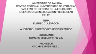 UNIVERSIDAD DE PANAMÀ
CENTRO REGIONAL UNIVERSITARIO DE VERAGUAS
FACULTAD DE CIENCIAS DE LA EDUCACIÒN
LICENCIATURA EN EDUCACIÒN PREESCOLAR
INF-311
TEMA
FLIPPED CLASSROOM
AUDITORIO: PROFESORES UNIVERSITARIOS
ESTUDIANTE
ROMERO MISSURY 9-730-332
PROFESOR
OSCAR E. RODRIGEZ C.
 