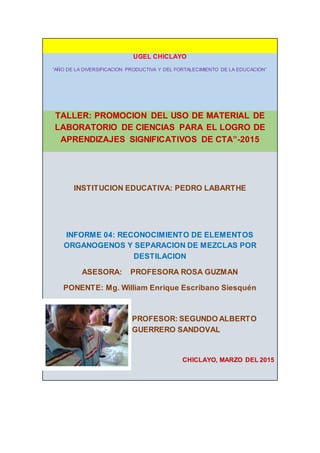 UGEL CHICLAYO
“AÑO DE LA DIVERSIFICACION PRODUCTIVA Y DEL FORTALECIMIENTO DE LA EDUCACION”
TALLER: PROMOCION DEL USO DE MATERIAL DE
LABORATORIO DE CIENCIAS PARA EL LOGRO DE
APRENDIZAJES SIGNIFICATIVOS DE CTA”-2015
INSTITUCION EDUCATIVA: PEDRO LABARTHE
INFORME 04: RECONOCIMIENTO DE ELEMENTOS
ORGANOGENOS Y SEPARACION DE MEZCLAS POR
DESTILACION
ASESORA: PROFESORA ROSA GUZMAN
PONENTE: Mg. William Enrique Escribano Siesquén
PROFESOR: SEGUNDO ALBERTO
GUERRERO SANDOVAL
CHICLAYO, MARZO DEL 2015
 