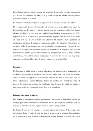 Para algunos usuarios, Internet genera una sensación de cercanía, empatía, comprensión
y, a la vez, de confusión, discusión, lucha y conflictos que los mismos usuarios pueden
considerar como la vida misma.
La evolución del internet radica en la migración de la versión y uso del IPv4 a IPv6.
IP es un protocolo que no está orientado a la conexión y no es completamente seguro en
la transmisión de los datos, lo anterior permite que las conexiones inalámbricas tengan
siempre movilidad. Por otro lado, para mejorar la confiabilidad se usa el protocolo TCP.
El protocolo IP, es la forma en la que se enrutan los paquetes entre las redes. Cada nodo
en cada una de las redes tiene una dirección IP diferente. Para garantizar un
enrutamiento correcto, IP agrega su propio encabezado a los paquetes. Este proceso se
apoya en tablas de enrutamiento que son actualizadas permanentemente. En caso de que
el paquete de datos sea demasiado grande, el protocolo IP lo fragmenta para poderlo
transportar. La versión que se está ocupando de este protocolo es la 4, donde se tiene
conectividad, pero también ciertas restricciones de espacio. Es por eso que la grandes
empresas provedoras del servicio de internet migraran a la versión IPv6.
Buscadores
Un buscador se define como el sistema informático que indexa archivos almacenados en
servidores web cuando se solicita información sobre algún tema. Por medio de palabras
clave, se realiza la exploración y el buscador muestra una lista de direcciones con los
temas relacionados. Existen diferentes formas de clasificar los buscadores según el
proceso de sondeo que realizan. La clasificación más frecuente los divide en: índices o
directorios temáticos, motores de búsqueda y meta buscadores.
Indices o directorios temáticos
Los índices o buscadores temáticos son sistemas creados con la finalidad de diseñar un
catálogo por temas, definiendo la clasificación por lo que se puede considerar que los
contenidos ofrecidos en estas páginas tienes ya cierto orden y calidad.
La función de este tipo de sistemas es presentar algunos de los datos de las páginas más
importantes, desde el punto de vista del tema y no de lo que se contiene. Los resultados
de la búsqueda de esta de estos índices pueden ser muy limitados ya que los directorios
 