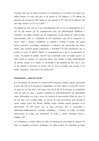 El primer dato que nos llama la atención es el incremento en el número de usuarios que
utilizan Internet. En estos diez años se ha pasado de 559 millones a 2.270 millones de
personas que navegan en todo mundo, lo que equivale al 33% total de la población, una
cifra muy superior al 9,1% en el 2002.
El resultado de todo esto es lo que experimentamos hoy en día: la transformación de lo
que fue una enorme red de comunicaciones para uso gubernamental, planificada y
construida con fondos estatales, que ha evolucionado en una miríada de redes privadas
interconectadas entre sí. Actualmente la red experimenta cada día la integración de
nuevas redes y usuarios, extendiendo su amplitud y dominio, al tiempo que surgen
nuevos mercados, tecnologías, instituciones y empresas que aprovechan este nuevo
medio, cuyo potencial apenas comenzamos a descubrir.27 Al final descubrieron que se
podían ver cosas de adultos. Internet va evolucionando día a día, es un mecanismo de
avance. En español la palabra 'Internet' está considerada como un nombre propio. La
RAE acepta su escritura con mayúscula inicial. Este término se utiliza preferentemente
sin artículo, aunque si se emplea, se recomienda el uso femenino (la, una, esta...). Hoy
en día Internet es necesario en nuestra vida ya que la sociedad está envuelta en un
mundo cibernético, sobre todo en los adolescentes.
Enrutamiento y capas de servicio
Los Proveedores de Servicios de Internet (ISP) conectan a clientes, quienes representan
la parte más baja en la jerarquía de enrutamiento, con otros clientes de otros ISP a través
de capas de red más altas o del mismo nivel. En lo alto de la jerarquía de enrutamiento
están las redes de capa 1, grandes compañías de telecomunicaciones que intercambian
tráfico directamente con otras a través de acuerdos de interconexión. Redes de capa 2 y
de más bajo nivel compran tráfico de Internet de otros proveedores para alcanzar al
menos algunas partes del Internet mundial, aunque también pueden participar en la
interconexión. Un ISP puede usar un único proveedor para la conectividad o
implementar multihoming para conseguir redundancia y balanceo de carga. Los puntos
neutros tienen las cargas más importantes de tráfico y tienen conexiones físicas a
múltiples ISP.
Los ordenadores y routers utilizan las tablas de enrutamiento para dirigir los paquetes IP
entre las máquinas conectadas localmente. Las tablas pueden ser construidas de forma
 