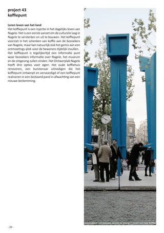 project 43
koffiepunt

Leren leven van het land
Het	koffiepunt	is	een	injectie	in	het	dagelijks	leven	van	
Nagele. Het is een eerste aanzet om de culturele laag in
Nagele	te	versterken	en	uit	te	bouwen.	Het	koffiepunt	
voorziet	in	het	schenken	van	koffie	aan	de	bezoekers	
van Nagele, maar kan natuurlijk ook het gemis aan een
ontmoetings-plek	voor	de	bewoners	tijdelijk	invullen.
Het	 koffiepunt	 is	 tegelijkertijd	 een	 informatie	 punt	
waar	bezoekers	informatie	over	Nagele,	het	museum	
en de omgeving zullen vinden. Het Ontwerplab Nagele
heeft	 drie	 opties	 voor	 ogen:	 Het	 oude	 koffiehuis	
renoveren, een kunstenaar uitnodigen die het
koffiepunt	ontwerpt	en	vervaardigd	of	een	koffiepunt	
realiseren	in	een	bestaand	pand	in	afwachting	van	een	
nieuwe bestemming.




                                                              kunstobject	om	mensen	samen	te	brengen	(voor	een	kop	koffie)
- 20 -
 