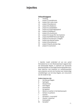 injecties

            inhoudsopgave
            4     inleiding
            6     project 37 wandelroute
            10	   project	38	in	actie-route	     	    	
            12    project 39 plukbomen
            14    project 40 uitkijktoren
            16    project 41 speelplekken
            18    project 42 aankondigingsbord
            20	   project	43	koffiepunt	 	       	    	     	
            22    project 44 schooltuinen
            24	   project	45	nieuwe	film	Van	Gasteren
            26	   project	46	ANWB	fietsroute	Nagele
            28    project 47 kunstenaars in Nagele
            30	   project	48	collectief	atelier
            32	   project	49	proefwonen
            34	   project	50	gratis	plantjes	dag
            35    project 51 overtuinen




            I. Injecties maakt onderdeel uit van een aantal
            themakaternen en een Masterplankaart opgezet door
            het Ontwerplab Nagele, in	 opdracht	 van	 Gemeente	
            Noordoostpolder en woningbouwvereniging Mercatus.
            Deze katernen met projecten en randvoorwaarden
            voor	projecten	vormen	een	handvat	voor	toekomstige	
            ontwikkelingen van het dorp Nagele, een monument
            van	de	moderne	tijd.	

            Andere katernen zijn:
            A.    Het Nieuwe Nagele
            B.    Spelregels
            C.    Dorpsentrees
            D.    Park Nagele
            E.    Dorpsweide
            F.    Kerngebied
            G.	   Wonen	en	werken	in	het	bedrijvenpark
            H.	   Verkeer	en	parkeren
            I.	   Injecties
            J.	   Gerstehof	+	Lucernehof
            K.		  Vlashof	+	Klaverhof
            L.	   Koolzaadhof
            M.	   Karwijhof
                                                           -3-
 