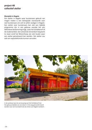 project 48
collectief atelier


Bloeiplek in Nagele
Een atelier in Nagele waar kunstenaars gebruik van
mogen maken is een belangrijke voorwaarde voor
veel	kunstenaars	om	zich	te	willen	vestigen	in	Nagele.	
Een	 atelier	 voor	 kunstenaars	 kan	 ook	 een	 tijdelijk	
programma zijn in een gebouw voordat het een
definitieve	bestemming	krijgt,	zoals	het	Schokkererf	of	
de Zuiderwinkels. Een school die binnenkort leeg komt
te	 staan	 en/of	 de	 Mierenhoop	 zijn	 ook	 locatie	 waar	
een atelier gerealiseerd kan worden. Het atelier zou
ook	een	expositiefunctie	kunnen	vervullen.	




In	de	aanloop	naar	de	vernieuwing	van	het	Schokkererf	kan	
het	gebouw	tijdelijk	van	een	doorn	in	het	oog	getransformeerd	
worden naar een kunstwerk die de entree van Nagele markeert.




- 30 -
 