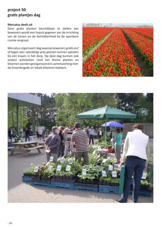 project 50
gratis plantjes dag

Mercatus deelt uit
Door	 gratis	 planten	 beschikbaar	 te	 stellen	 aan	
bewoners	wordt	een	impuls	gegeven	aan	de	inrichting	
van de tuinen en de betrokkenheid bij de openbare
ruimte vergroot.

Mercatus	organiseert	dag	waarop	bewoners	gratis	en/
of	tegen	zeer	voordelige	prijs	planten	kunnen	ophalen	
bij een kraam in het dorp. Op deze dag kunnen ook
andere	 activiteiten	 rond	 het	 thema	 planten	 en	
bloemen worden georganiseerd in samenwerking met:
de	Groenbrigade	en	lokale	bloemen	kwekers.




- 34 -
 
